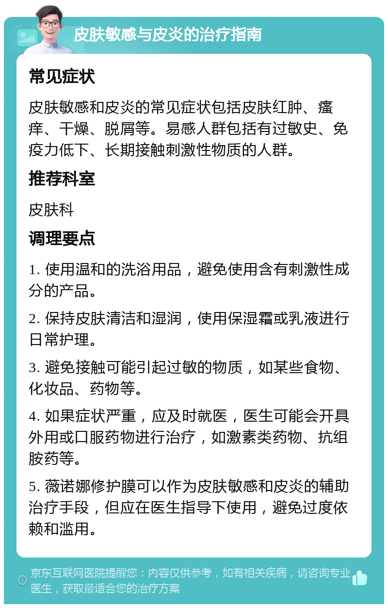 皮肤敏感与皮炎的治疗指南 常见症状 皮肤敏感和皮炎的常见症状包括皮肤红肿、瘙痒、干燥、脱屑等。易感人群包括有过敏史、免疫力低下、长期接触刺激性物质的人群。 推荐科室 皮肤科 调理要点 1. 使用温和的洗浴用品，避免使用含有刺激性成分的产品。 2. 保持皮肤清洁和湿润，使用保湿霜或乳液进行日常护理。 3. 避免接触可能引起过敏的物质，如某些食物、化妆品、药物等。 4. 如果症状严重，应及时就医，医生可能会开具外用或口服药物进行治疗，如激素类药物、抗组胺药等。 5. 薇诺娜修护膜可以作为皮肤敏感和皮炎的辅助治疗手段，但应在医生指导下使用，避免过度依赖和滥用。