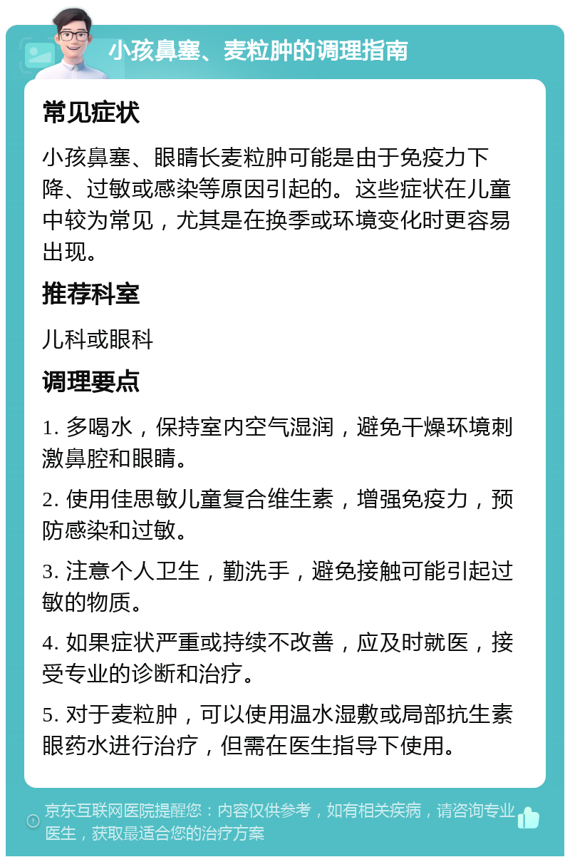 小孩鼻塞、麦粒肿的调理指南 常见症状 小孩鼻塞、眼睛长麦粒肿可能是由于免疫力下降、过敏或感染等原因引起的。这些症状在儿童中较为常见，尤其是在换季或环境变化时更容易出现。 推荐科室 儿科或眼科 调理要点 1. 多喝水，保持室内空气湿润，避免干燥环境刺激鼻腔和眼睛。 2. 使用佳思敏儿童复合维生素，增强免疫力，预防感染和过敏。 3. 注意个人卫生，勤洗手，避免接触可能引起过敏的物质。 4. 如果症状严重或持续不改善，应及时就医，接受专业的诊断和治疗。 5. 对于麦粒肿，可以使用温水湿敷或局部抗生素眼药水进行治疗，但需在医生指导下使用。