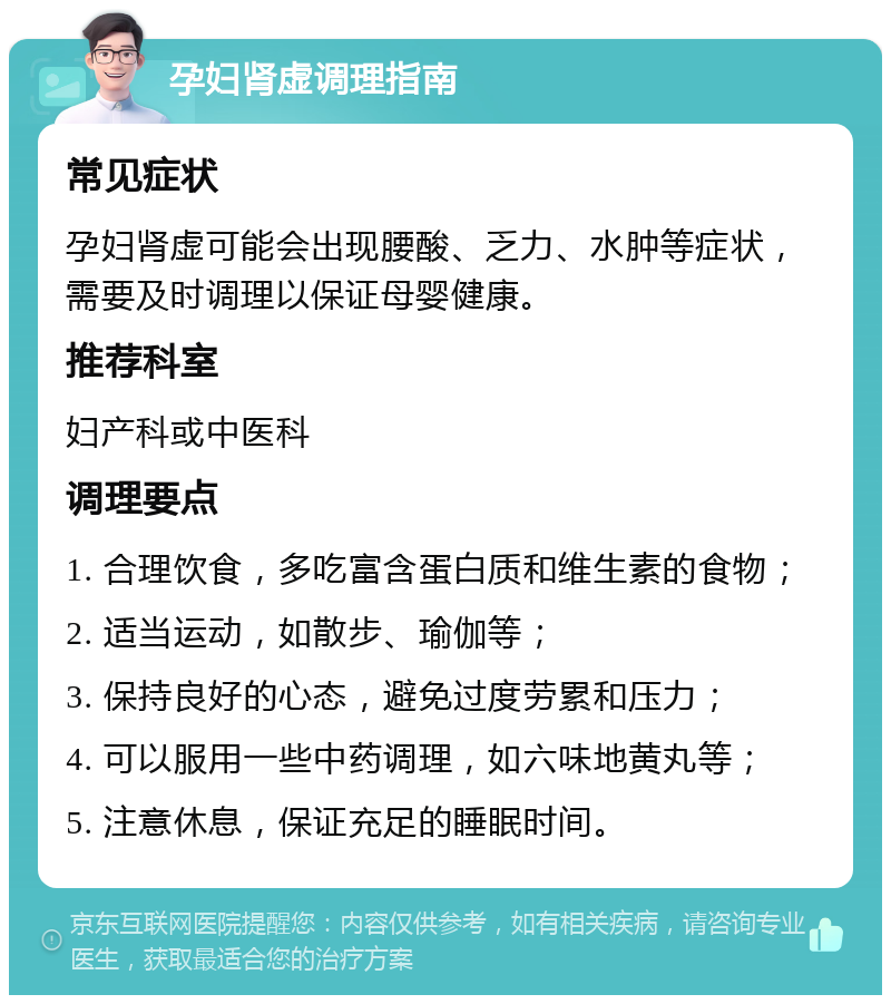 孕妇肾虚调理指南 常见症状 孕妇肾虚可能会出现腰酸、乏力、水肿等症状，需要及时调理以保证母婴健康。 推荐科室 妇产科或中医科 调理要点 1. 合理饮食，多吃富含蛋白质和维生素的食物； 2. 适当运动，如散步、瑜伽等； 3. 保持良好的心态，避免过度劳累和压力； 4. 可以服用一些中药调理，如六味地黄丸等； 5. 注意休息，保证充足的睡眠时间。