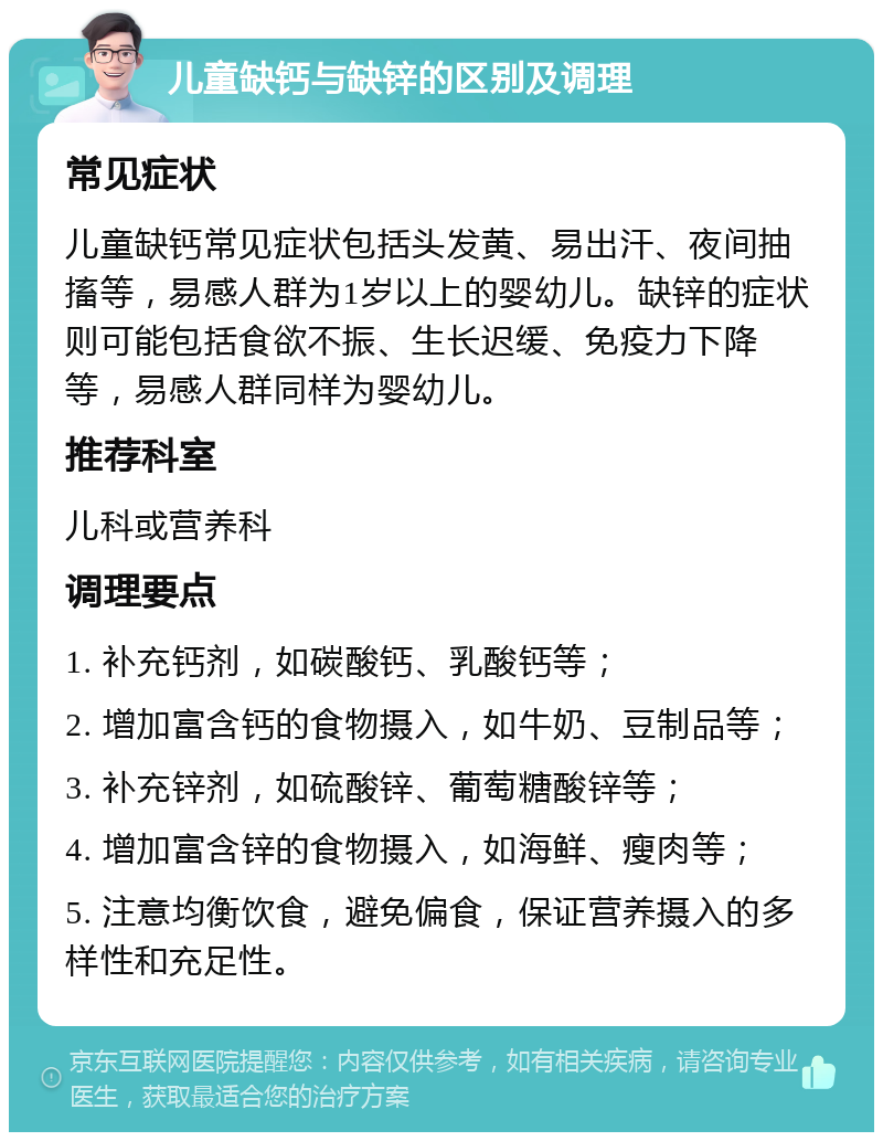 儿童缺钙与缺锌的区别及调理 常见症状 儿童缺钙常见症状包括头发黄、易出汗、夜间抽搐等，易感人群为1岁以上的婴幼儿。缺锌的症状则可能包括食欲不振、生长迟缓、免疫力下降等，易感人群同样为婴幼儿。 推荐科室 儿科或营养科 调理要点 1. 补充钙剂，如碳酸钙、乳酸钙等； 2. 增加富含钙的食物摄入，如牛奶、豆制品等； 3. 补充锌剂，如硫酸锌、葡萄糖酸锌等； 4. 增加富含锌的食物摄入，如海鲜、瘦肉等； 5. 注意均衡饮食，避免偏食，保证营养摄入的多样性和充足性。