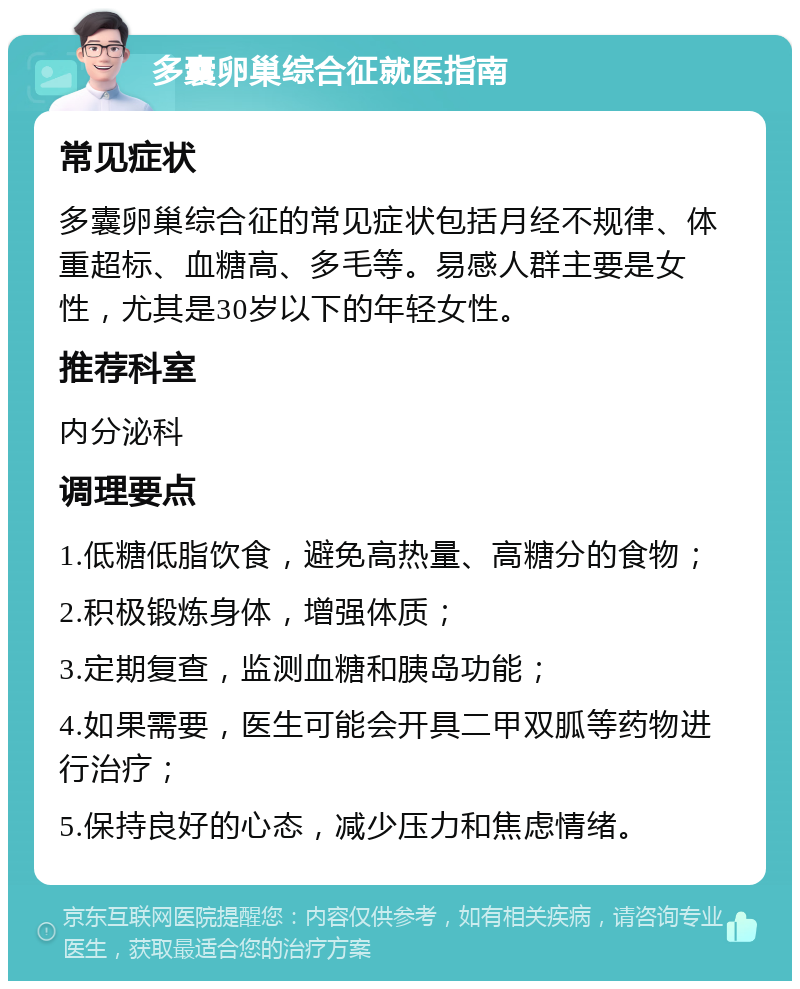 多囊卵巢综合征就医指南 常见症状 多囊卵巢综合征的常见症状包括月经不规律、体重超标、血糖高、多毛等。易感人群主要是女性，尤其是30岁以下的年轻女性。 推荐科室 内分泌科 调理要点 1.低糖低脂饮食，避免高热量、高糖分的食物； 2.积极锻炼身体，增强体质； 3.定期复查，监测血糖和胰岛功能； 4.如果需要，医生可能会开具二甲双胍等药物进行治疗； 5.保持良好的心态，减少压力和焦虑情绪。