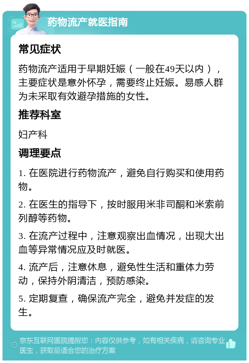 药物流产就医指南 常见症状 药物流产适用于早期妊娠（一般在49天以内），主要症状是意外怀孕，需要终止妊娠。易感人群为未采取有效避孕措施的女性。 推荐科室 妇产科 调理要点 1. 在医院进行药物流产，避免自行购买和使用药物。 2. 在医生的指导下，按时服用米非司酮和米索前列醇等药物。 3. 在流产过程中，注意观察出血情况，出现大出血等异常情况应及时就医。 4. 流产后，注意休息，避免性生活和重体力劳动，保持外阴清洁，预防感染。 5. 定期复查，确保流产完全，避免并发症的发生。