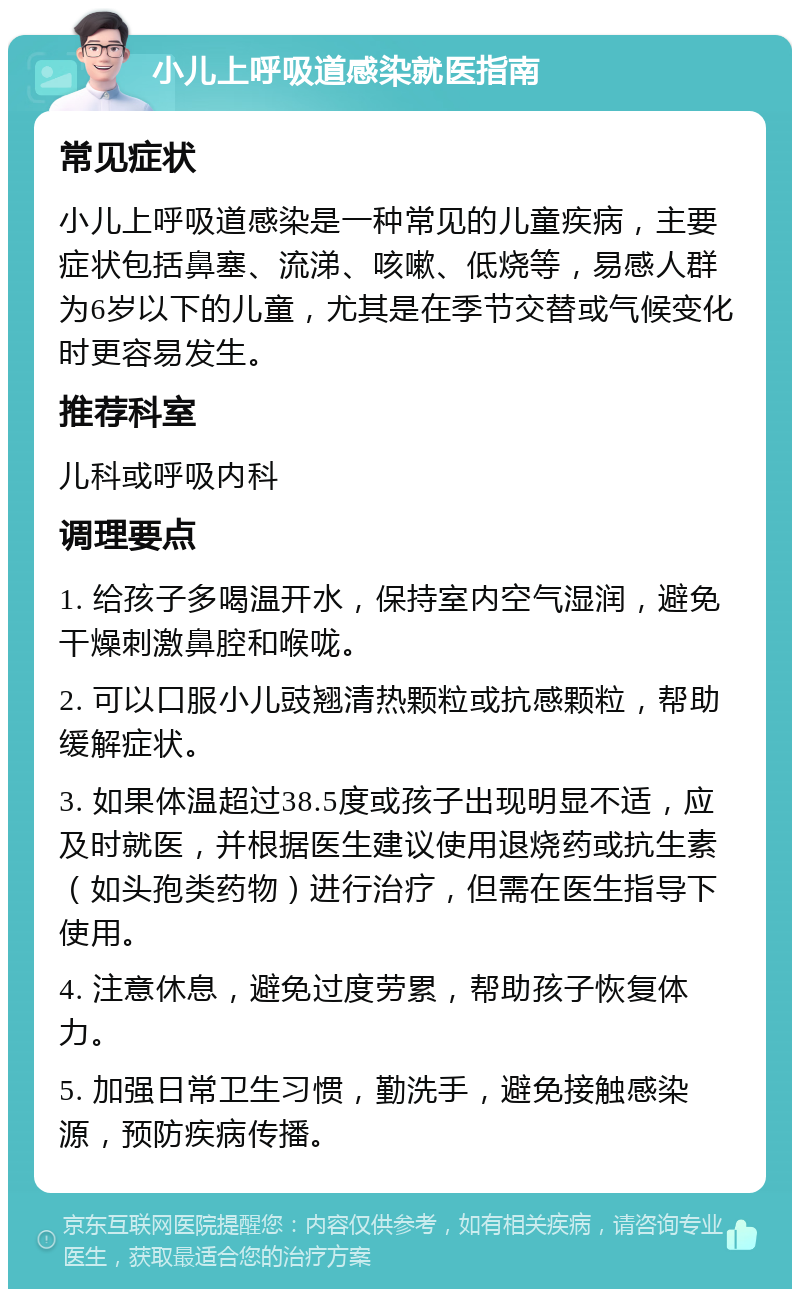 小儿上呼吸道感染就医指南 常见症状 小儿上呼吸道感染是一种常见的儿童疾病，主要症状包括鼻塞、流涕、咳嗽、低烧等，易感人群为6岁以下的儿童，尤其是在季节交替或气候变化时更容易发生。 推荐科室 儿科或呼吸内科 调理要点 1. 给孩子多喝温开水，保持室内空气湿润，避免干燥刺激鼻腔和喉咙。 2. 可以口服小儿豉翘清热颗粒或抗感颗粒，帮助缓解症状。 3. 如果体温超过38.5度或孩子出现明显不适，应及时就医，并根据医生建议使用退烧药或抗生素（如头孢类药物）进行治疗，但需在医生指导下使用。 4. 注意休息，避免过度劳累，帮助孩子恢复体力。 5. 加强日常卫生习惯，勤洗手，避免接触感染源，预防疾病传播。