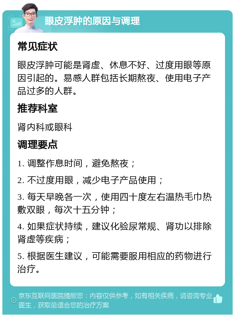 眼皮浮肿的原因与调理 常见症状 眼皮浮肿可能是肾虚、休息不好、过度用眼等原因引起的。易感人群包括长期熬夜、使用电子产品过多的人群。 推荐科室 肾内科或眼科 调理要点 1. 调整作息时间，避免熬夜； 2. 不过度用眼，减少电子产品使用； 3. 每天早晚各一次，使用四十度左右温热毛巾热敷双眼，每次十五分钟； 4. 如果症状持续，建议化验尿常规、肾功以排除肾虚等疾病； 5. 根据医生建议，可能需要服用相应的药物进行治疗。