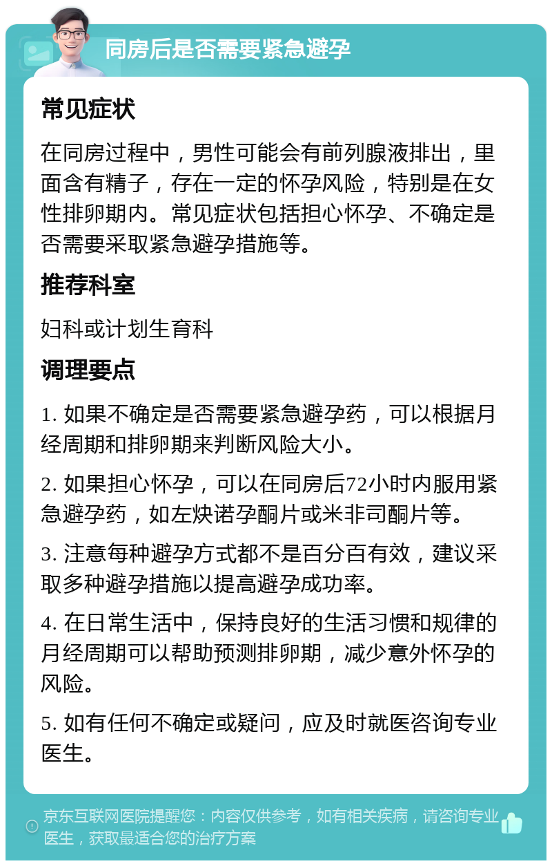 同房后是否需要紧急避孕 常见症状 在同房过程中，男性可能会有前列腺液排出，里面含有精子，存在一定的怀孕风险，特别是在女性排卵期内。常见症状包括担心怀孕、不确定是否需要采取紧急避孕措施等。 推荐科室 妇科或计划生育科 调理要点 1. 如果不确定是否需要紧急避孕药，可以根据月经周期和排卵期来判断风险大小。 2. 如果担心怀孕，可以在同房后72小时内服用紧急避孕药，如左炔诺孕酮片或米非司酮片等。 3. 注意每种避孕方式都不是百分百有效，建议采取多种避孕措施以提高避孕成功率。 4. 在日常生活中，保持良好的生活习惯和规律的月经周期可以帮助预测排卵期，减少意外怀孕的风险。 5. 如有任何不确定或疑问，应及时就医咨询专业医生。