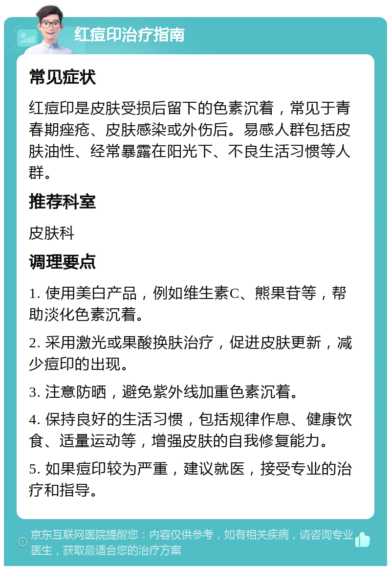 红痘印治疗指南 常见症状 红痘印是皮肤受损后留下的色素沉着，常见于青春期痤疮、皮肤感染或外伤后。易感人群包括皮肤油性、经常暴露在阳光下、不良生活习惯等人群。 推荐科室 皮肤科 调理要点 1. 使用美白产品，例如维生素C、熊果苷等，帮助淡化色素沉着。 2. 采用激光或果酸换肤治疗，促进皮肤更新，减少痘印的出现。 3. 注意防晒，避免紫外线加重色素沉着。 4. 保持良好的生活习惯，包括规律作息、健康饮食、适量运动等，增强皮肤的自我修复能力。 5. 如果痘印较为严重，建议就医，接受专业的治疗和指导。