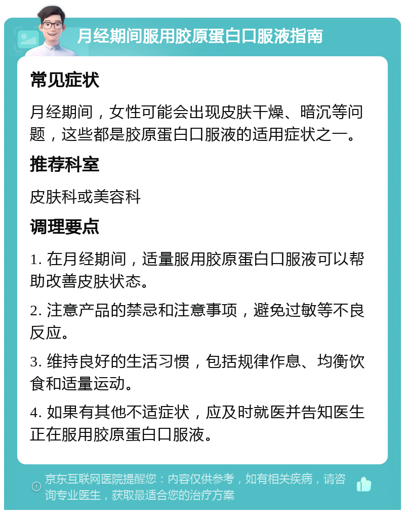 月经期间服用胶原蛋白口服液指南 常见症状 月经期间，女性可能会出现皮肤干燥、暗沉等问题，这些都是胶原蛋白口服液的适用症状之一。 推荐科室 皮肤科或美容科 调理要点 1. 在月经期间，适量服用胶原蛋白口服液可以帮助改善皮肤状态。 2. 注意产品的禁忌和注意事项，避免过敏等不良反应。 3. 维持良好的生活习惯，包括规律作息、均衡饮食和适量运动。 4. 如果有其他不适症状，应及时就医并告知医生正在服用胶原蛋白口服液。