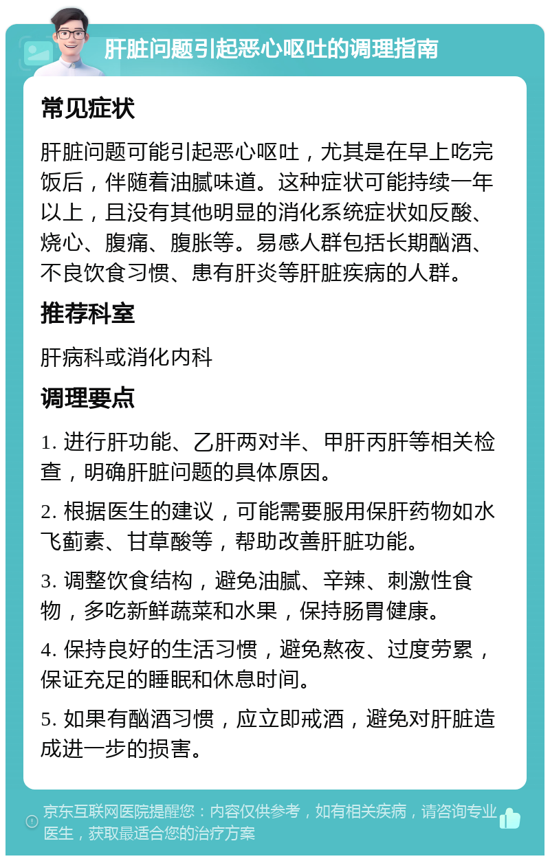 肝脏问题引起恶心呕吐的调理指南 常见症状 肝脏问题可能引起恶心呕吐，尤其是在早上吃完饭后，伴随着油腻味道。这种症状可能持续一年以上，且没有其他明显的消化系统症状如反酸、烧心、腹痛、腹胀等。易感人群包括长期酗酒、不良饮食习惯、患有肝炎等肝脏疾病的人群。 推荐科室 肝病科或消化内科 调理要点 1. 进行肝功能、乙肝两对半、甲肝丙肝等相关检查，明确肝脏问题的具体原因。 2. 根据医生的建议，可能需要服用保肝药物如水飞蓟素、甘草酸等，帮助改善肝脏功能。 3. 调整饮食结构，避免油腻、辛辣、刺激性食物，多吃新鲜蔬菜和水果，保持肠胃健康。 4. 保持良好的生活习惯，避免熬夜、过度劳累，保证充足的睡眠和休息时间。 5. 如果有酗酒习惯，应立即戒酒，避免对肝脏造成进一步的损害。