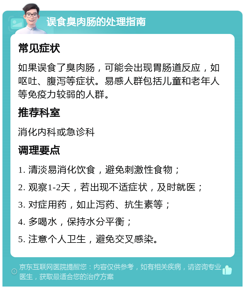 误食臭肉肠的处理指南 常见症状 如果误食了臭肉肠，可能会出现胃肠道反应，如呕吐、腹泻等症状。易感人群包括儿童和老年人等免疫力较弱的人群。 推荐科室 消化内科或急诊科 调理要点 1. 清淡易消化饮食，避免刺激性食物； 2. 观察1-2天，若出现不适症状，及时就医； 3. 对症用药，如止泻药、抗生素等； 4. 多喝水，保持水分平衡； 5. 注意个人卫生，避免交叉感染。