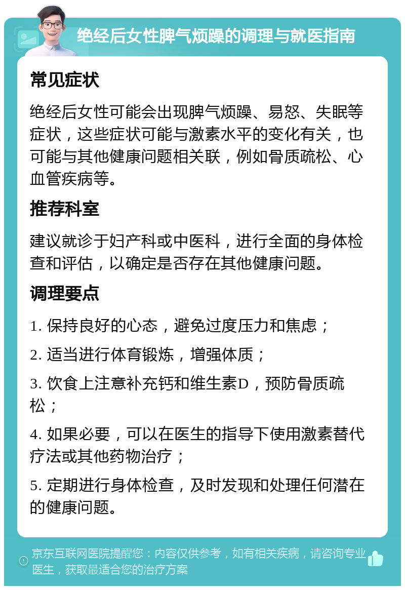 绝经后女性脾气烦躁的调理与就医指南 常见症状 绝经后女性可能会出现脾气烦躁、易怒、失眠等症状，这些症状可能与激素水平的变化有关，也可能与其他健康问题相关联，例如骨质疏松、心血管疾病等。 推荐科室 建议就诊于妇产科或中医科，进行全面的身体检查和评估，以确定是否存在其他健康问题。 调理要点 1. 保持良好的心态，避免过度压力和焦虑； 2. 适当进行体育锻炼，增强体质； 3. 饮食上注意补充钙和维生素D，预防骨质疏松； 4. 如果必要，可以在医生的指导下使用激素替代疗法或其他药物治疗； 5. 定期进行身体检查，及时发现和处理任何潜在的健康问题。