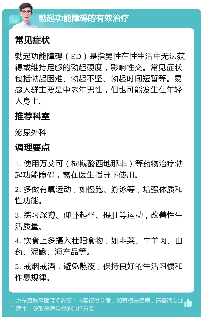 勃起功能障碍的有效治疗 常见症状 勃起功能障碍（ED）是指男性在性生活中无法获得或维持足够的勃起硬度，影响性交。常见症状包括勃起困难、勃起不坚、勃起时间短暂等。易感人群主要是中老年男性，但也可能发生在年轻人身上。 推荐科室 泌尿外科 调理要点 1. 使用万艾可（枸橼酸西地那非）等药物治疗勃起功能障碍，需在医生指导下使用。 2. 多做有氧运动，如慢跑、游泳等，增强体质和性功能。 3. 练习深蹲、仰卧起坐、提肛等运动，改善性生活质量。 4. 饮食上多摄入壮阳食物，如韭菜、牛羊肉、山药、泥鳅、海产品等。 5. 戒烟戒酒，避免熬夜，保持良好的生活习惯和作息规律。