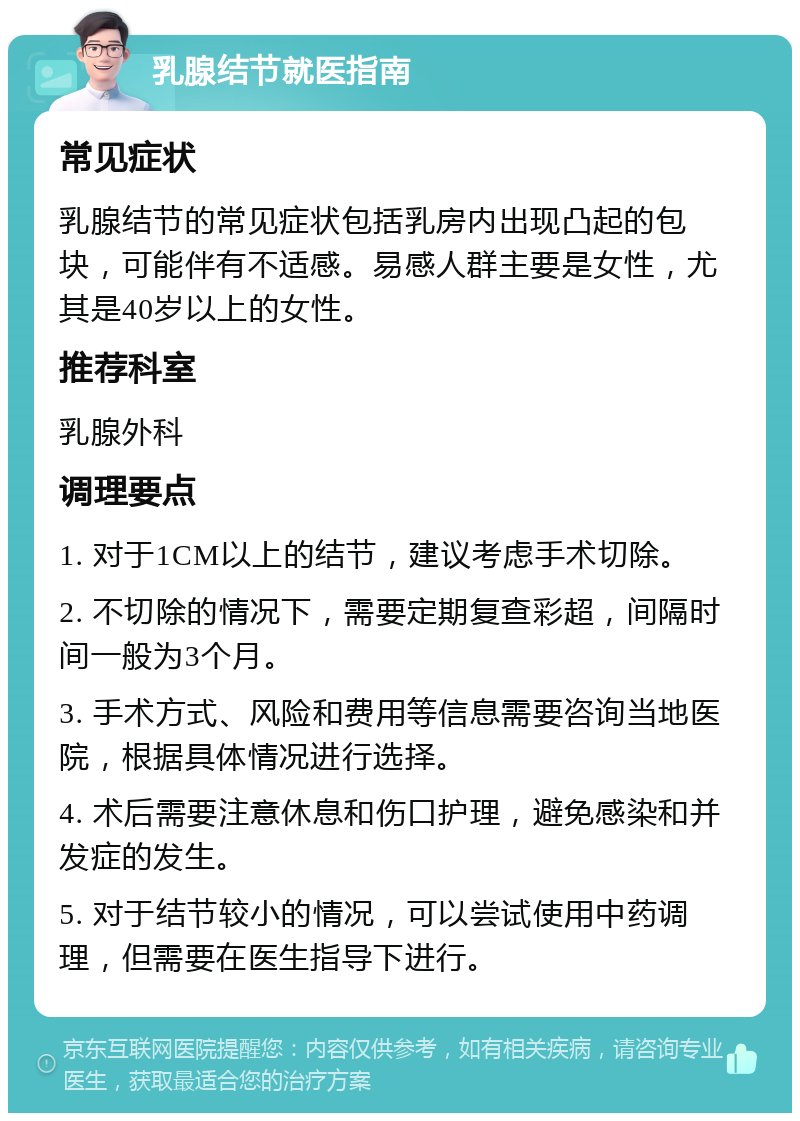 乳腺结节就医指南 常见症状 乳腺结节的常见症状包括乳房内出现凸起的包块，可能伴有不适感。易感人群主要是女性，尤其是40岁以上的女性。 推荐科室 乳腺外科 调理要点 1. 对于1CM以上的结节，建议考虑手术切除。 2. 不切除的情况下，需要定期复查彩超，间隔时间一般为3个月。 3. 手术方式、风险和费用等信息需要咨询当地医院，根据具体情况进行选择。 4. 术后需要注意休息和伤口护理，避免感染和并发症的发生。 5. 对于结节较小的情况，可以尝试使用中药调理，但需要在医生指导下进行。