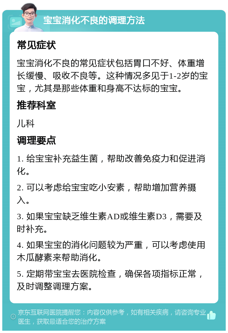 宝宝消化不良的调理方法 常见症状 宝宝消化不良的常见症状包括胃口不好、体重增长缓慢、吸收不良等。这种情况多见于1-2岁的宝宝，尤其是那些体重和身高不达标的宝宝。 推荐科室 儿科 调理要点 1. 给宝宝补充益生菌，帮助改善免疫力和促进消化。 2. 可以考虑给宝宝吃小安素，帮助增加营养摄入。 3. 如果宝宝缺乏维生素AD或维生素D3，需要及时补充。 4. 如果宝宝的消化问题较为严重，可以考虑使用木瓜酵素来帮助消化。 5. 定期带宝宝去医院检查，确保各项指标正常，及时调整调理方案。