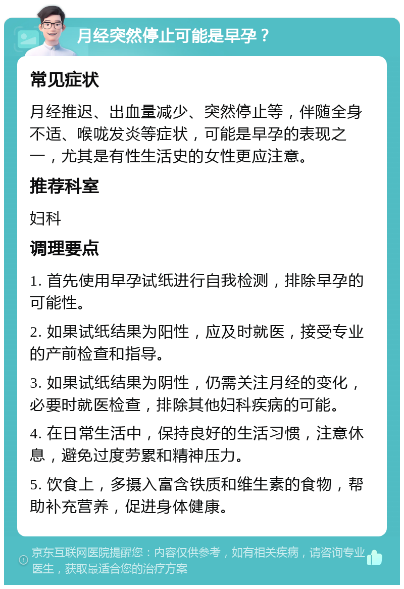 月经突然停止可能是早孕？ 常见症状 月经推迟、出血量减少、突然停止等，伴随全身不适、喉咙发炎等症状，可能是早孕的表现之一，尤其是有性生活史的女性更应注意。 推荐科室 妇科 调理要点 1. 首先使用早孕试纸进行自我检测，排除早孕的可能性。 2. 如果试纸结果为阳性，应及时就医，接受专业的产前检查和指导。 3. 如果试纸结果为阴性，仍需关注月经的变化，必要时就医检查，排除其他妇科疾病的可能。 4. 在日常生活中，保持良好的生活习惯，注意休息，避免过度劳累和精神压力。 5. 饮食上，多摄入富含铁质和维生素的食物，帮助补充营养，促进身体健康。