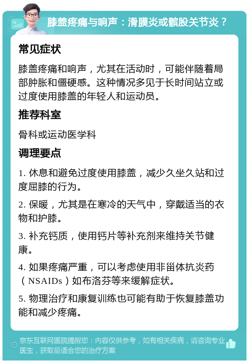 膝盖疼痛与响声：滑膜炎或髌股关节炎？ 常见症状 膝盖疼痛和响声，尤其在活动时，可能伴随着局部肿胀和僵硬感。这种情况多见于长时间站立或过度使用膝盖的年轻人和运动员。 推荐科室 骨科或运动医学科 调理要点 1. 休息和避免过度使用膝盖，减少久坐久站和过度屈膝的行为。 2. 保暖，尤其是在寒冷的天气中，穿戴适当的衣物和护膝。 3. 补充钙质，使用钙片等补充剂来维持关节健康。 4. 如果疼痛严重，可以考虑使用非甾体抗炎药（NSAIDs）如布洛芬等来缓解症状。 5. 物理治疗和康复训练也可能有助于恢复膝盖功能和减少疼痛。