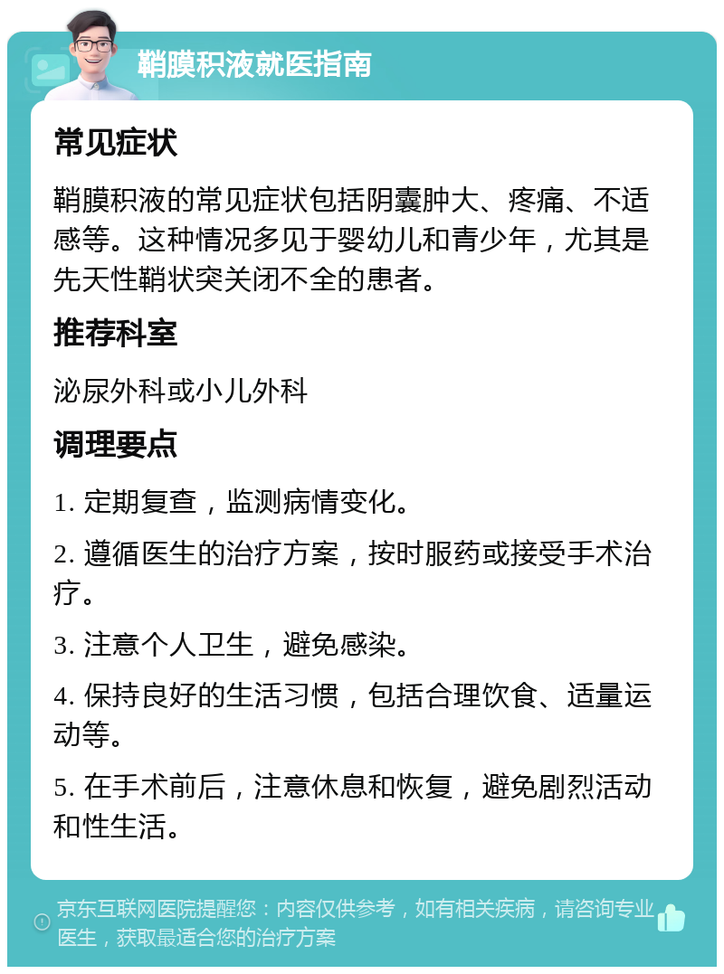 鞘膜积液就医指南 常见症状 鞘膜积液的常见症状包括阴囊肿大、疼痛、不适感等。这种情况多见于婴幼儿和青少年，尤其是先天性鞘状突关闭不全的患者。 推荐科室 泌尿外科或小儿外科 调理要点 1. 定期复查，监测病情变化。 2. 遵循医生的治疗方案，按时服药或接受手术治疗。 3. 注意个人卫生，避免感染。 4. 保持良好的生活习惯，包括合理饮食、适量运动等。 5. 在手术前后，注意休息和恢复，避免剧烈活动和性生活。