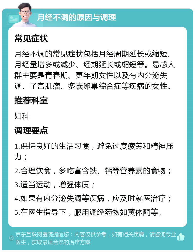 月经不调的原因与调理 常见症状 月经不调的常见症状包括月经周期延长或缩短、月经量增多或减少、经期延长或缩短等。易感人群主要是青春期、更年期女性以及有内分泌失调、子宫肌瘤、多囊卵巢综合症等疾病的女性。 推荐科室 妇科 调理要点 1.保持良好的生活习惯，避免过度疲劳和精神压力； 2.合理饮食，多吃富含铁、钙等营养素的食物； 3.适当运动，增强体质； 4.如果有内分泌失调等疾病，应及时就医治疗； 5.在医生指导下，服用调经药物如黄体酮等。