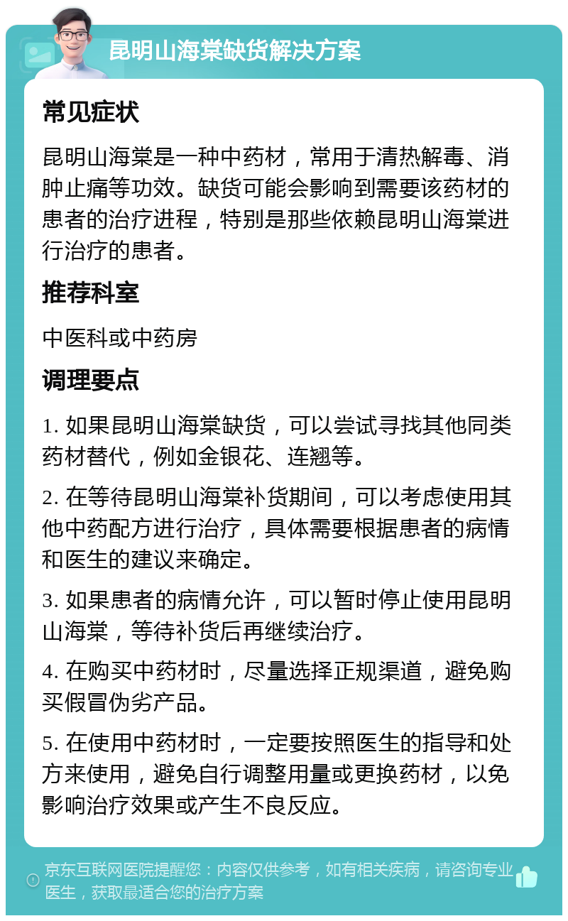 昆明山海棠缺货解决方案 常见症状 昆明山海棠是一种中药材，常用于清热解毒、消肿止痛等功效。缺货可能会影响到需要该药材的患者的治疗进程，特别是那些依赖昆明山海棠进行治疗的患者。 推荐科室 中医科或中药房 调理要点 1. 如果昆明山海棠缺货，可以尝试寻找其他同类药材替代，例如金银花、连翘等。 2. 在等待昆明山海棠补货期间，可以考虑使用其他中药配方进行治疗，具体需要根据患者的病情和医生的建议来确定。 3. 如果患者的病情允许，可以暂时停止使用昆明山海棠，等待补货后再继续治疗。 4. 在购买中药材时，尽量选择正规渠道，避免购买假冒伪劣产品。 5. 在使用中药材时，一定要按照医生的指导和处方来使用，避免自行调整用量或更换药材，以免影响治疗效果或产生不良反应。