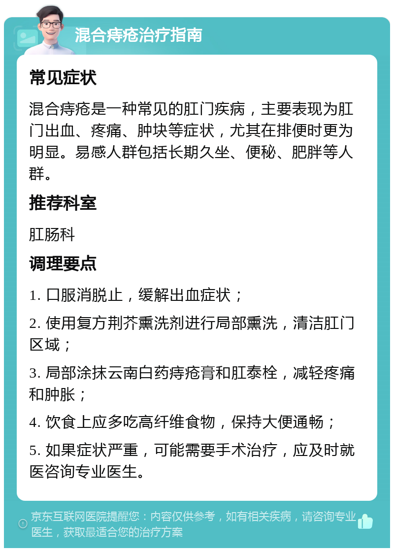 混合痔疮治疗指南 常见症状 混合痔疮是一种常见的肛门疾病，主要表现为肛门出血、疼痛、肿块等症状，尤其在排便时更为明显。易感人群包括长期久坐、便秘、肥胖等人群。 推荐科室 肛肠科 调理要点 1. 口服消脱止，缓解出血症状； 2. 使用复方荆芥熏洗剂进行局部熏洗，清洁肛门区域； 3. 局部涂抹云南白药痔疮膏和肛泰栓，减轻疼痛和肿胀； 4. 饮食上应多吃高纤维食物，保持大便通畅； 5. 如果症状严重，可能需要手术治疗，应及时就医咨询专业医生。