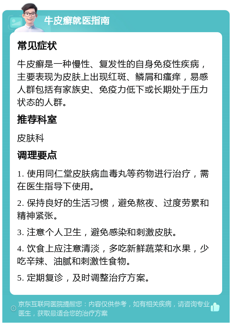 牛皮癣就医指南 常见症状 牛皮癣是一种慢性、复发性的自身免疫性疾病，主要表现为皮肤上出现红斑、鳞屑和瘙痒，易感人群包括有家族史、免疫力低下或长期处于压力状态的人群。 推荐科室 皮肤科 调理要点 1. 使用同仁堂皮肤病血毒丸等药物进行治疗，需在医生指导下使用。 2. 保持良好的生活习惯，避免熬夜、过度劳累和精神紧张。 3. 注意个人卫生，避免感染和刺激皮肤。 4. 饮食上应注意清淡，多吃新鲜蔬菜和水果，少吃辛辣、油腻和刺激性食物。 5. 定期复诊，及时调整治疗方案。