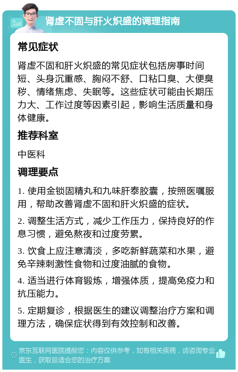 肾虚不固与肝火炽盛的调理指南 常见症状 肾虚不固和肝火炽盛的常见症状包括房事时间短、头身沉重感、胸闷不舒、口粘口臭、大便臭秽、情绪焦虑、失眠等。这些症状可能由长期压力大、工作过度等因素引起，影响生活质量和身体健康。 推荐科室 中医科 调理要点 1. 使用金锁固精丸和九味肝泰胶囊，按照医嘱服用，帮助改善肾虚不固和肝火炽盛的症状。 2. 调整生活方式，减少工作压力，保持良好的作息习惯，避免熬夜和过度劳累。 3. 饮食上应注意清淡，多吃新鲜蔬菜和水果，避免辛辣刺激性食物和过度油腻的食物。 4. 适当进行体育锻炼，增强体质，提高免疫力和抗压能力。 5. 定期复诊，根据医生的建议调整治疗方案和调理方法，确保症状得到有效控制和改善。