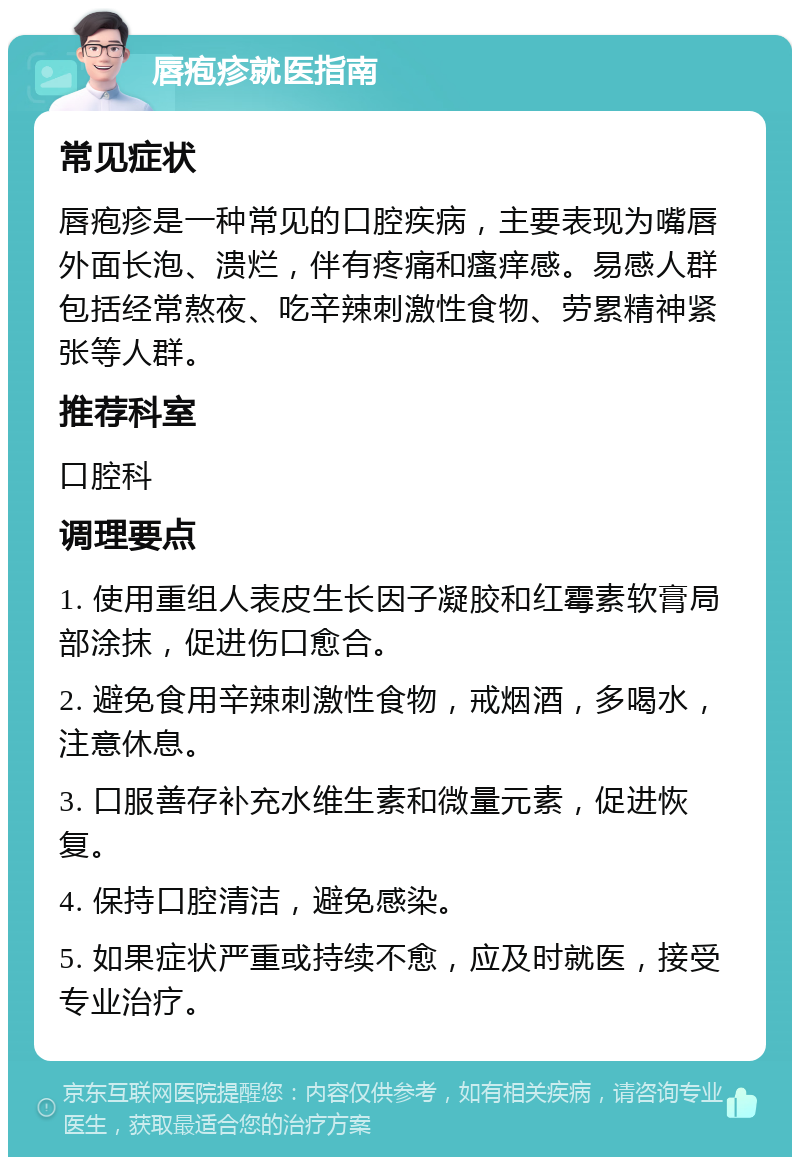 唇疱疹就医指南 常见症状 唇疱疹是一种常见的口腔疾病，主要表现为嘴唇外面长泡、溃烂，伴有疼痛和瘙痒感。易感人群包括经常熬夜、吃辛辣刺激性食物、劳累精神紧张等人群。 推荐科室 口腔科 调理要点 1. 使用重组人表皮生长因子凝胶和红霉素软膏局部涂抹，促进伤口愈合。 2. 避免食用辛辣刺激性食物，戒烟酒，多喝水，注意休息。 3. 口服善存补充水维生素和微量元素，促进恢复。 4. 保持口腔清洁，避免感染。 5. 如果症状严重或持续不愈，应及时就医，接受专业治疗。