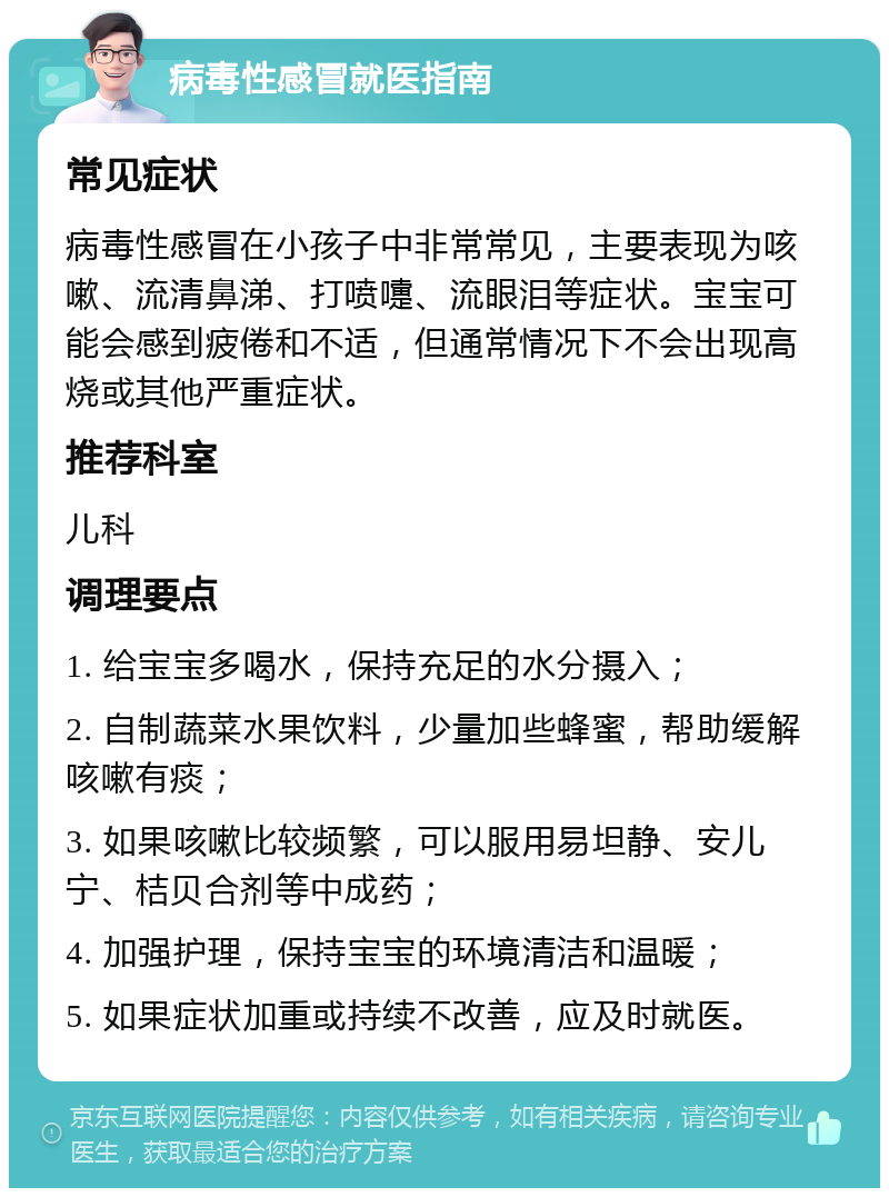 病毒性感冒就医指南 常见症状 病毒性感冒在小孩子中非常常见，主要表现为咳嗽、流清鼻涕、打喷嚏、流眼泪等症状。宝宝可能会感到疲倦和不适，但通常情况下不会出现高烧或其他严重症状。 推荐科室 儿科 调理要点 1. 给宝宝多喝水，保持充足的水分摄入； 2. 自制蔬菜水果饮料，少量加些蜂蜜，帮助缓解咳嗽有痰； 3. 如果咳嗽比较频繁，可以服用易坦静、安儿宁、桔贝合剂等中成药； 4. 加强护理，保持宝宝的环境清洁和温暖； 5. 如果症状加重或持续不改善，应及时就医。