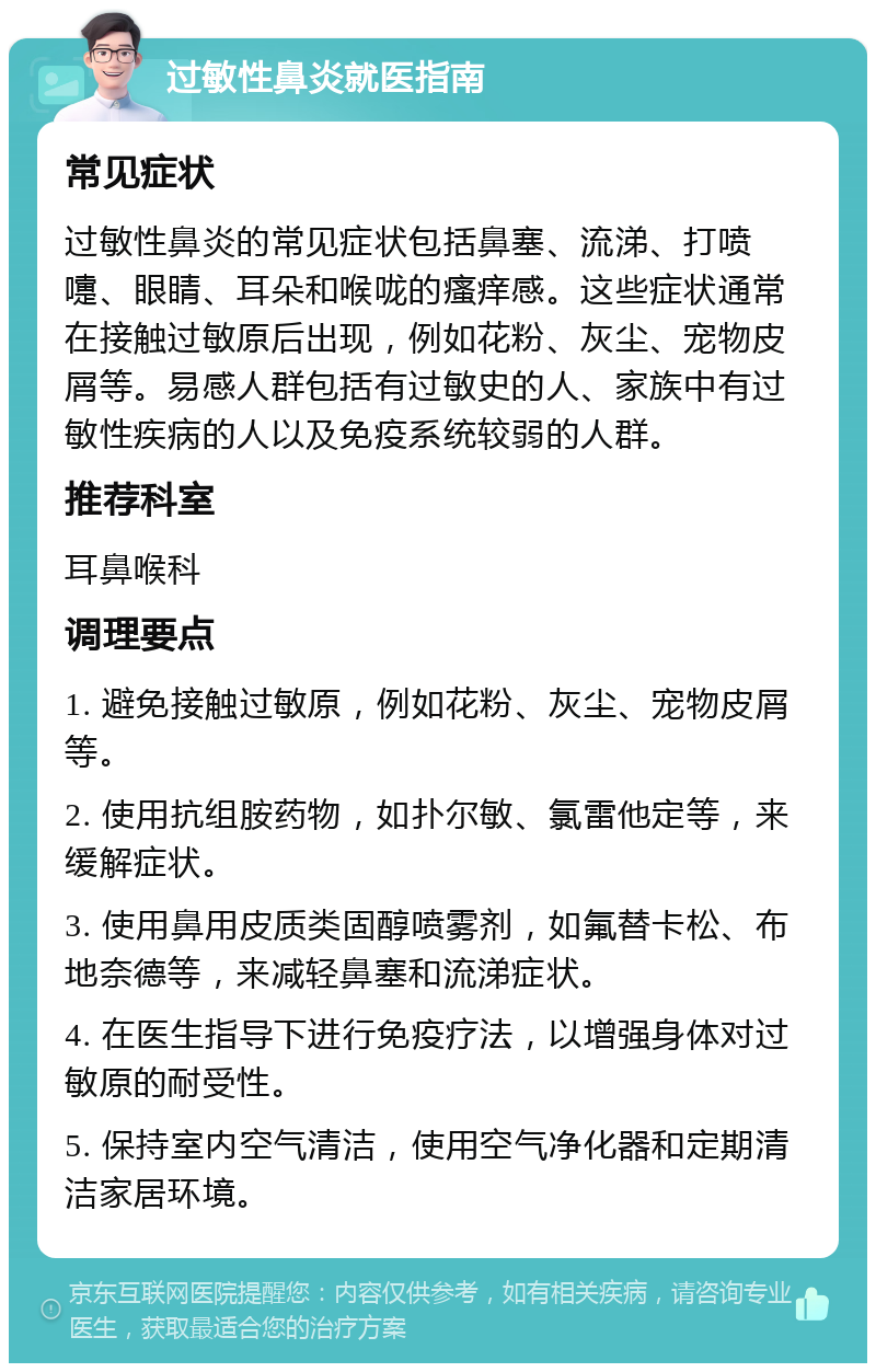 过敏性鼻炎就医指南 常见症状 过敏性鼻炎的常见症状包括鼻塞、流涕、打喷嚏、眼睛、耳朵和喉咙的瘙痒感。这些症状通常在接触过敏原后出现，例如花粉、灰尘、宠物皮屑等。易感人群包括有过敏史的人、家族中有过敏性疾病的人以及免疫系统较弱的人群。 推荐科室 耳鼻喉科 调理要点 1. 避免接触过敏原，例如花粉、灰尘、宠物皮屑等。 2. 使用抗组胺药物，如扑尔敏、氯雷他定等，来缓解症状。 3. 使用鼻用皮质类固醇喷雾剂，如氟替卡松、布地奈德等，来减轻鼻塞和流涕症状。 4. 在医生指导下进行免疫疗法，以增强身体对过敏原的耐受性。 5. 保持室内空气清洁，使用空气净化器和定期清洁家居环境。