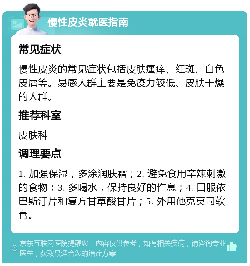 慢性皮炎就医指南 常见症状 慢性皮炎的常见症状包括皮肤瘙痒、红斑、白色皮屑等。易感人群主要是免疫力较低、皮肤干燥的人群。 推荐科室 皮肤科 调理要点 1. 加强保湿，多涂润肤霜；2. 避免食用辛辣刺激的食物；3. 多喝水，保持良好的作息；4. 口服依巴斯汀片和复方甘草酸甘片；5. 外用他克莫司软膏。