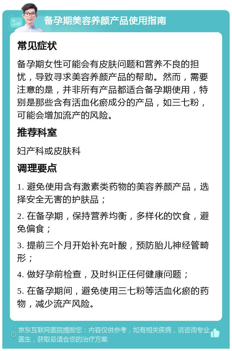 备孕期美容养颜产品使用指南 常见症状 备孕期女性可能会有皮肤问题和营养不良的担忧，导致寻求美容养颜产品的帮助。然而，需要注意的是，并非所有产品都适合备孕期使用，特别是那些含有活血化瘀成分的产品，如三七粉，可能会增加流产的风险。 推荐科室 妇产科或皮肤科 调理要点 1. 避免使用含有激素类药物的美容养颜产品，选择安全无害的护肤品； 2. 在备孕期，保持营养均衡，多样化的饮食，避免偏食； 3. 提前三个月开始补充叶酸，预防胎儿神经管畸形； 4. 做好孕前检查，及时纠正任何健康问题； 5. 在备孕期间，避免使用三七粉等活血化瘀的药物，减少流产风险。