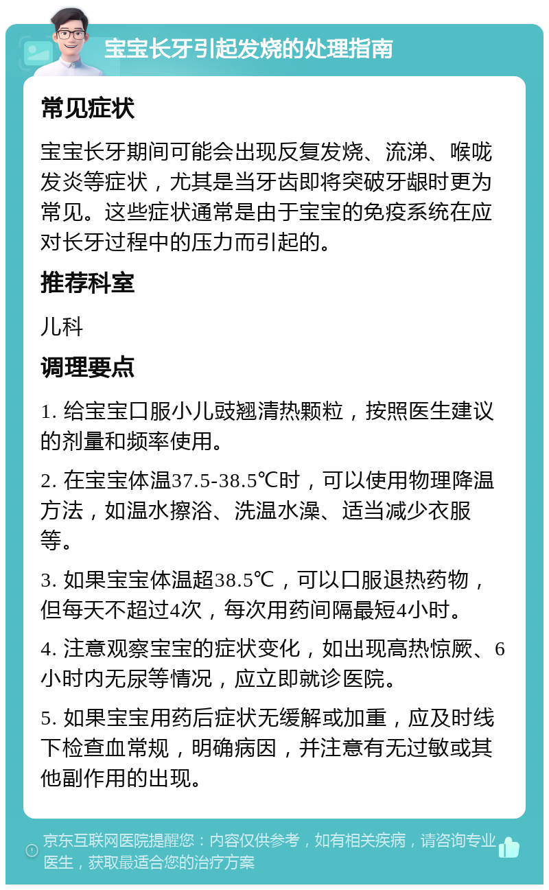 宝宝长牙引起发烧的处理指南 常见症状 宝宝长牙期间可能会出现反复发烧、流涕、喉咙发炎等症状，尤其是当牙齿即将突破牙龈时更为常见。这些症状通常是由于宝宝的免疫系统在应对长牙过程中的压力而引起的。 推荐科室 儿科 调理要点 1. 给宝宝口服小儿豉翘清热颗粒，按照医生建议的剂量和频率使用。 2. 在宝宝体温37.5-38.5℃时，可以使用物理降温方法，如温水擦浴、洗温水澡、适当减少衣服等。 3. 如果宝宝体温超38.5℃，可以口服退热药物，但每天不超过4次，每次用药间隔最短4小时。 4. 注意观察宝宝的症状变化，如出现高热惊厥、6小时内无尿等情况，应立即就诊医院。 5. 如果宝宝用药后症状无缓解或加重，应及时线下检查血常规，明确病因，并注意有无过敏或其他副作用的出现。