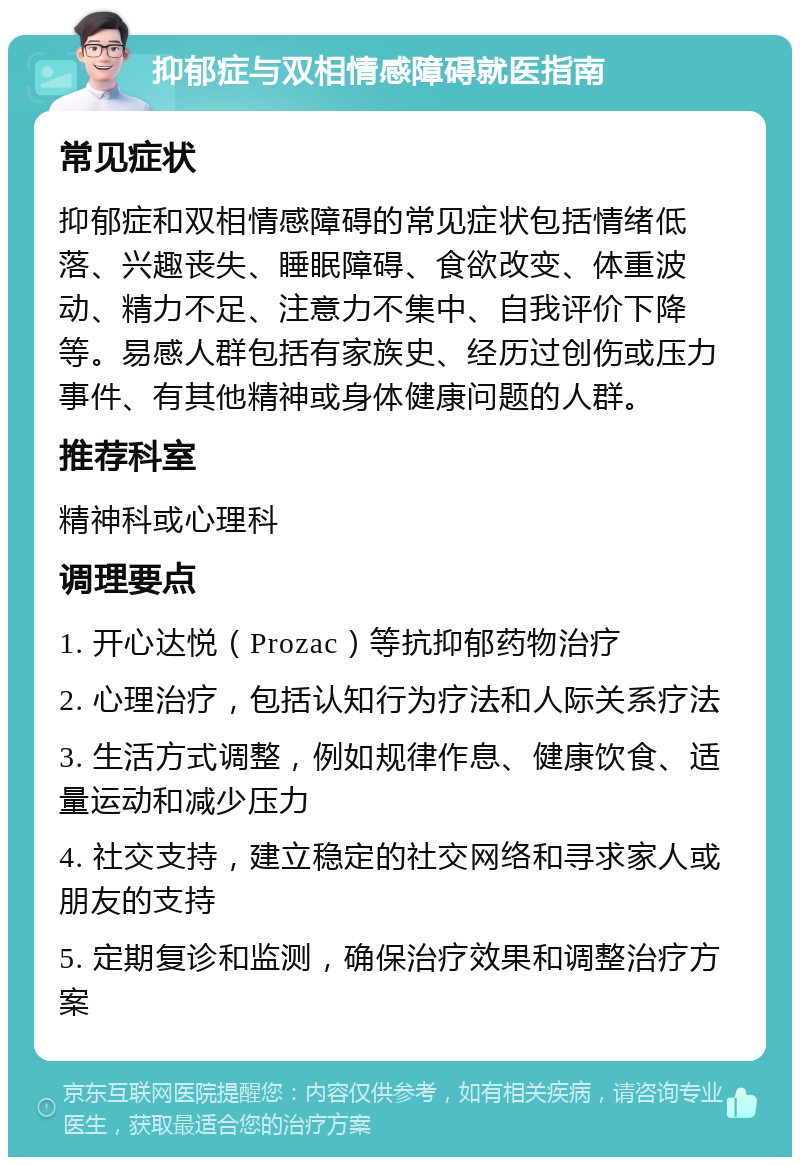 抑郁症与双相情感障碍就医指南 常见症状 抑郁症和双相情感障碍的常见症状包括情绪低落、兴趣丧失、睡眠障碍、食欲改变、体重波动、精力不足、注意力不集中、自我评价下降等。易感人群包括有家族史、经历过创伤或压力事件、有其他精神或身体健康问题的人群。 推荐科室 精神科或心理科 调理要点 1. 开心达悦（Prozac）等抗抑郁药物治疗 2. 心理治疗，包括认知行为疗法和人际关系疗法 3. 生活方式调整，例如规律作息、健康饮食、适量运动和减少压力 4. 社交支持，建立稳定的社交网络和寻求家人或朋友的支持 5. 定期复诊和监测，确保治疗效果和调整治疗方案