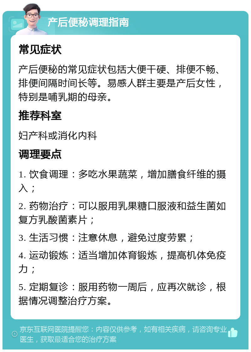 产后便秘调理指南 常见症状 产后便秘的常见症状包括大便干硬、排便不畅、排便间隔时间长等。易感人群主要是产后女性，特别是哺乳期的母亲。 推荐科室 妇产科或消化内科 调理要点 1. 饮食调理：多吃水果蔬菜，增加膳食纤维的摄入； 2. 药物治疗：可以服用乳果糖口服液和益生菌如复方乳酸菌素片； 3. 生活习惯：注意休息，避免过度劳累； 4. 运动锻炼：适当增加体育锻炼，提高机体免疫力； 5. 定期复诊：服用药物一周后，应再次就诊，根据情况调整治疗方案。