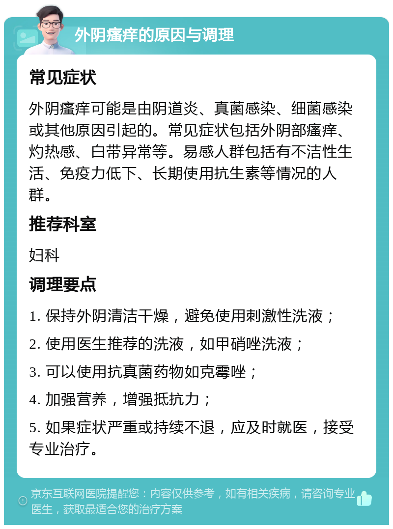 外阴瘙痒的原因与调理 常见症状 外阴瘙痒可能是由阴道炎、真菌感染、细菌感染或其他原因引起的。常见症状包括外阴部瘙痒、灼热感、白带异常等。易感人群包括有不洁性生活、免疫力低下、长期使用抗生素等情况的人群。 推荐科室 妇科 调理要点 1. 保持外阴清洁干燥，避免使用刺激性洗液； 2. 使用医生推荐的洗液，如甲硝唑洗液； 3. 可以使用抗真菌药物如克霉唑； 4. 加强营养，增强抵抗力； 5. 如果症状严重或持续不退，应及时就医，接受专业治疗。