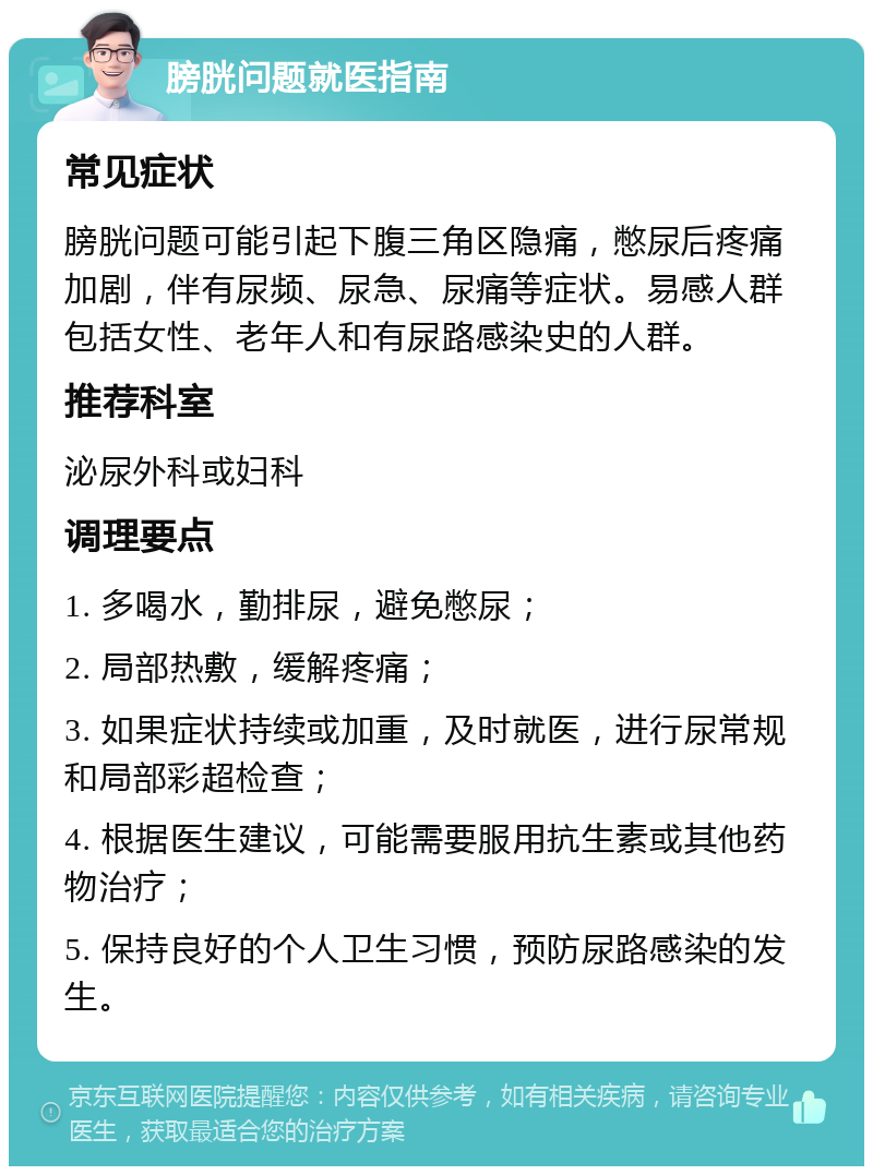 膀胱问题就医指南 常见症状 膀胱问题可能引起下腹三角区隐痛，憋尿后疼痛加剧，伴有尿频、尿急、尿痛等症状。易感人群包括女性、老年人和有尿路感染史的人群。 推荐科室 泌尿外科或妇科 调理要点 1. 多喝水，勤排尿，避免憋尿； 2. 局部热敷，缓解疼痛； 3. 如果症状持续或加重，及时就医，进行尿常规和局部彩超检查； 4. 根据医生建议，可能需要服用抗生素或其他药物治疗； 5. 保持良好的个人卫生习惯，预防尿路感染的发生。