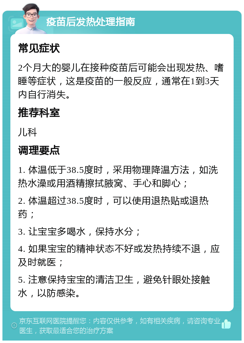 疫苗后发热处理指南 常见症状 2个月大的婴儿在接种疫苗后可能会出现发热、嗜睡等症状，这是疫苗的一般反应，通常在1到3天内自行消失。 推荐科室 儿科 调理要点 1. 体温低于38.5度时，采用物理降温方法，如洗热水澡或用酒精擦拭腋窝、手心和脚心； 2. 体温超过38.5度时，可以使用退热贴或退热药； 3. 让宝宝多喝水，保持水分； 4. 如果宝宝的精神状态不好或发热持续不退，应及时就医； 5. 注意保持宝宝的清洁卫生，避免针眼处接触水，以防感染。