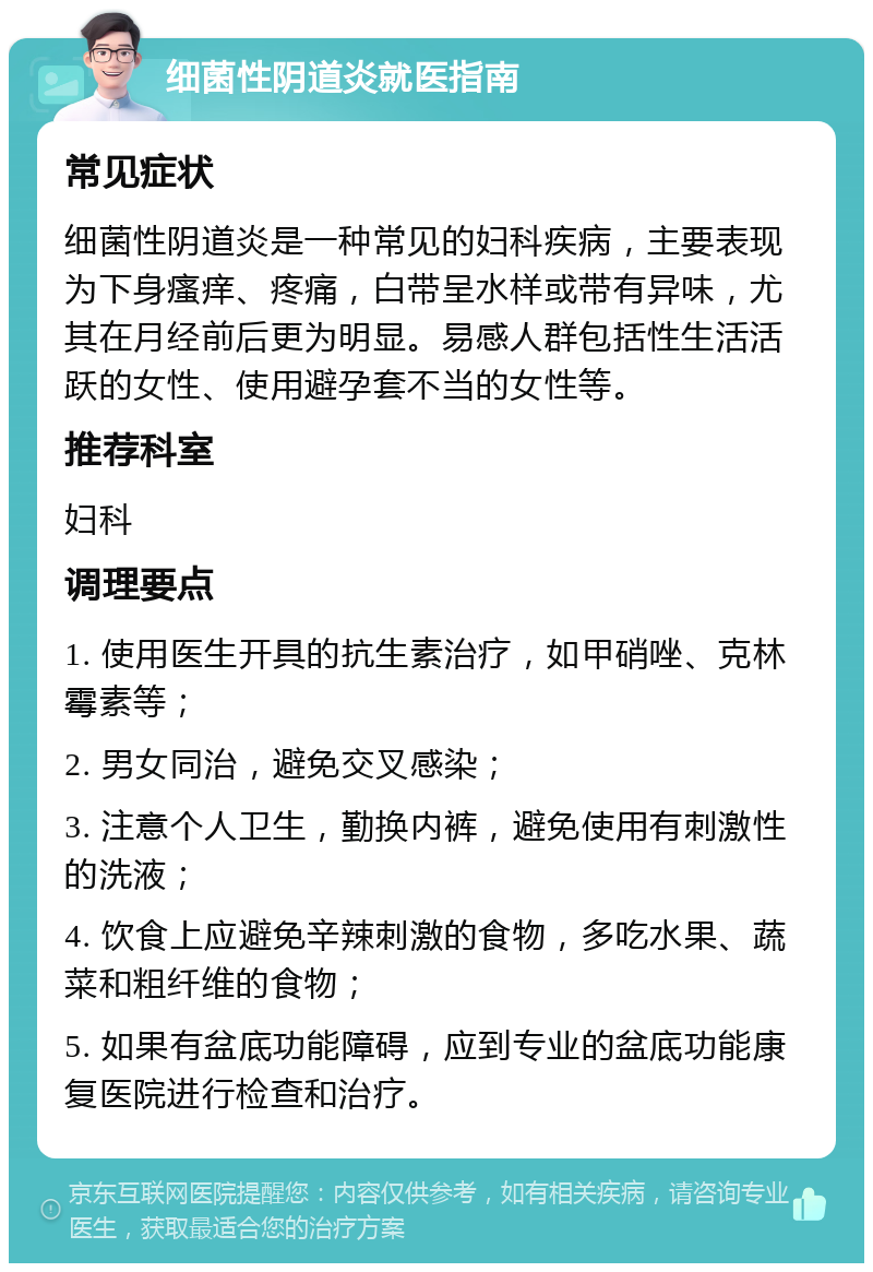 细菌性阴道炎就医指南 常见症状 细菌性阴道炎是一种常见的妇科疾病，主要表现为下身瘙痒、疼痛，白带呈水样或带有异味，尤其在月经前后更为明显。易感人群包括性生活活跃的女性、使用避孕套不当的女性等。 推荐科室 妇科 调理要点 1. 使用医生开具的抗生素治疗，如甲硝唑、克林霉素等； 2. 男女同治，避免交叉感染； 3. 注意个人卫生，勤换内裤，避免使用有刺激性的洗液； 4. 饮食上应避免辛辣刺激的食物，多吃水果、蔬菜和粗纤维的食物； 5. 如果有盆底功能障碍，应到专业的盆底功能康复医院进行检查和治疗。