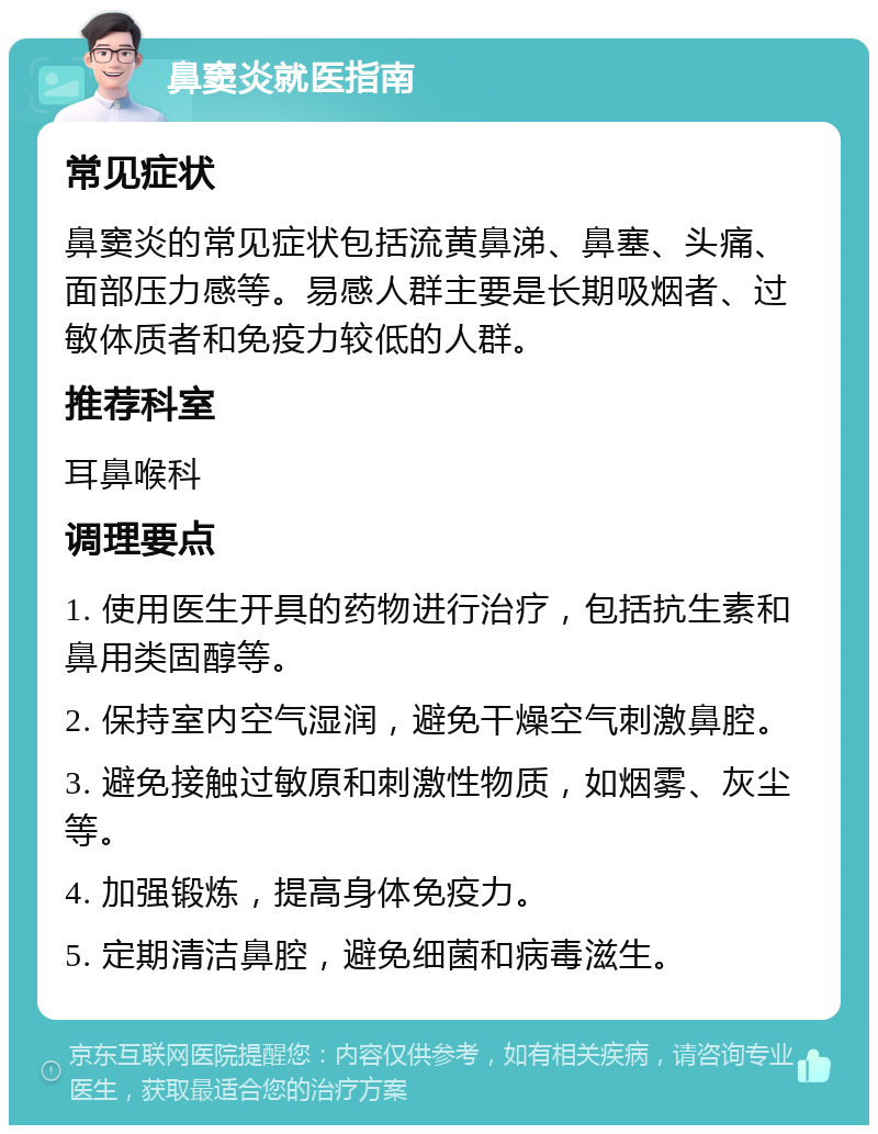 鼻窦炎就医指南 常见症状 鼻窦炎的常见症状包括流黄鼻涕、鼻塞、头痛、面部压力感等。易感人群主要是长期吸烟者、过敏体质者和免疫力较低的人群。 推荐科室 耳鼻喉科 调理要点 1. 使用医生开具的药物进行治疗，包括抗生素和鼻用类固醇等。 2. 保持室内空气湿润，避免干燥空气刺激鼻腔。 3. 避免接触过敏原和刺激性物质，如烟雾、灰尘等。 4. 加强锻炼，提高身体免疫力。 5. 定期清洁鼻腔，避免细菌和病毒滋生。