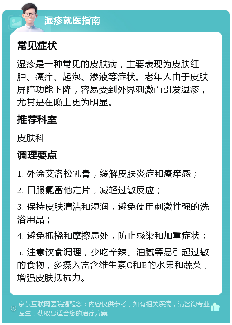 湿疹就医指南 常见症状 湿疹是一种常见的皮肤病，主要表现为皮肤红肿、瘙痒、起泡、渗液等症状。老年人由于皮肤屏障功能下降，容易受到外界刺激而引发湿疹，尤其是在晚上更为明显。 推荐科室 皮肤科 调理要点 1. 外涂艾洛松乳膏，缓解皮肤炎症和瘙痒感； 2. 口服氯雷他定片，减轻过敏反应； 3. 保持皮肤清洁和湿润，避免使用刺激性强的洗浴用品； 4. 避免抓挠和摩擦患处，防止感染和加重症状； 5. 注意饮食调理，少吃辛辣、油腻等易引起过敏的食物，多摄入富含维生素C和E的水果和蔬菜，增强皮肤抵抗力。