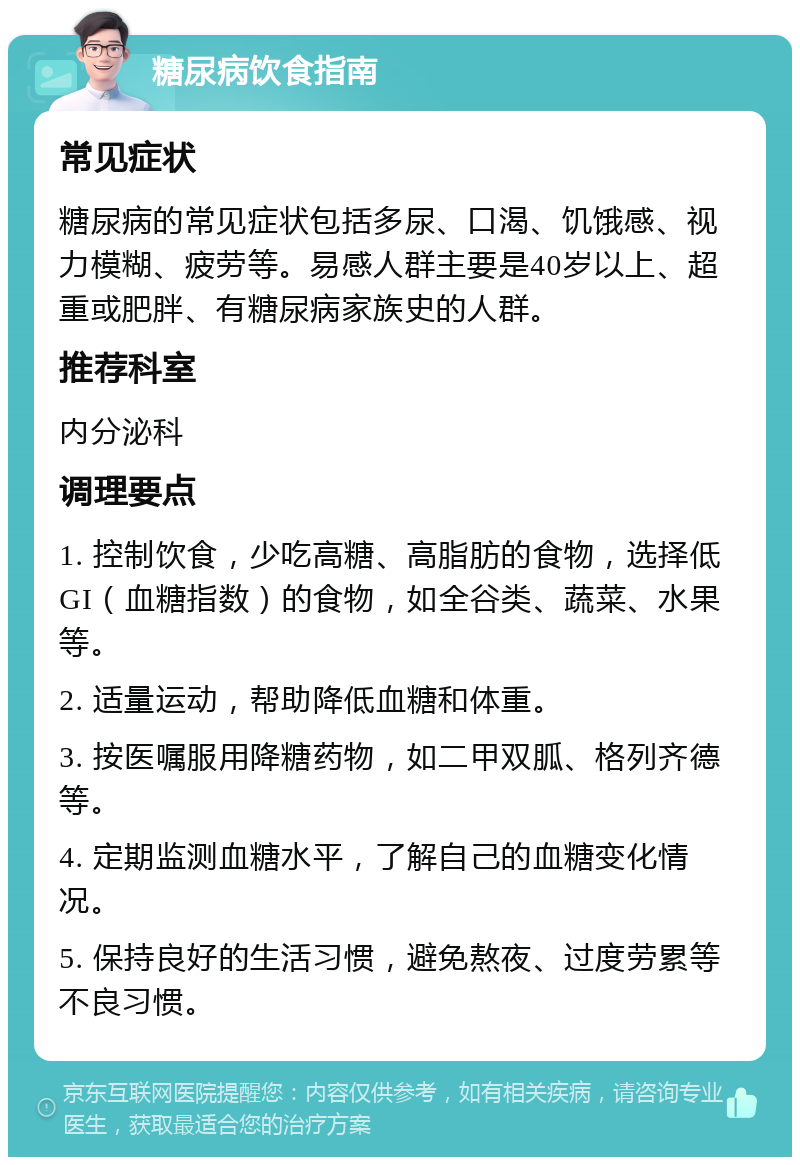 糖尿病饮食指南 常见症状 糖尿病的常见症状包括多尿、口渴、饥饿感、视力模糊、疲劳等。易感人群主要是40岁以上、超重或肥胖、有糖尿病家族史的人群。 推荐科室 内分泌科 调理要点 1. 控制饮食，少吃高糖、高脂肪的食物，选择低GI（血糖指数）的食物，如全谷类、蔬菜、水果等。 2. 适量运动，帮助降低血糖和体重。 3. 按医嘱服用降糖药物，如二甲双胍、格列齐德等。 4. 定期监测血糖水平，了解自己的血糖变化情况。 5. 保持良好的生活习惯，避免熬夜、过度劳累等不良习惯。