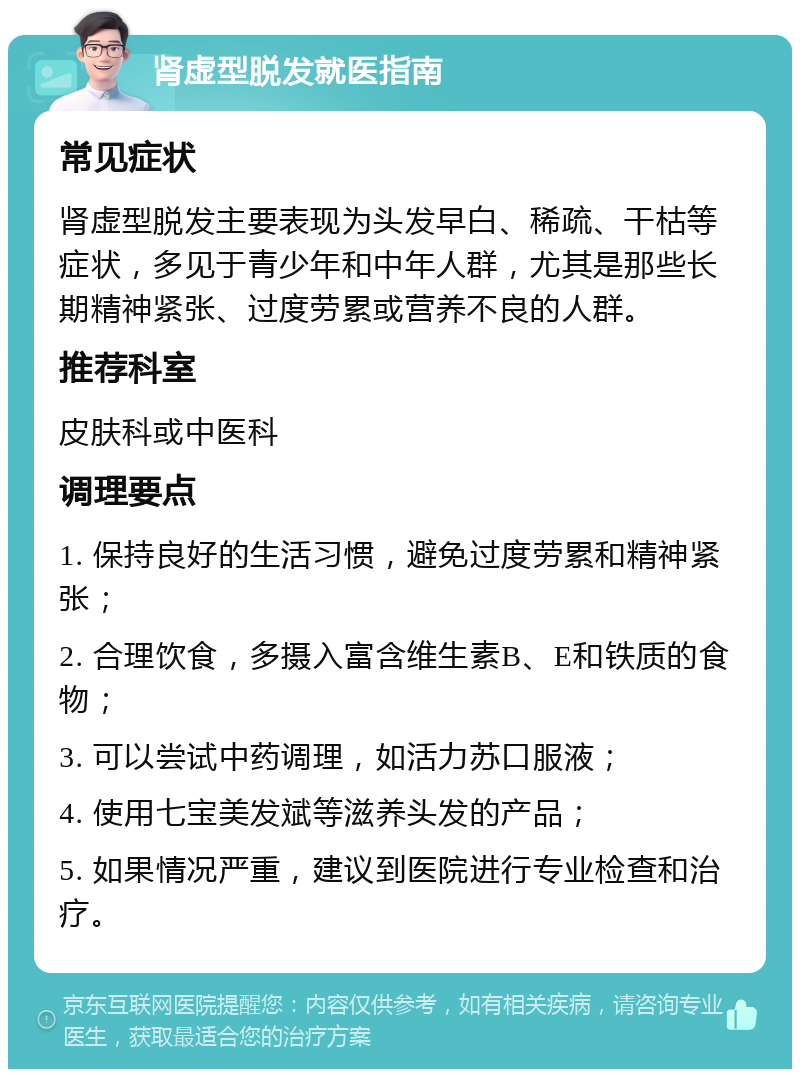 肾虚型脱发就医指南 常见症状 肾虚型脱发主要表现为头发早白、稀疏、干枯等症状，多见于青少年和中年人群，尤其是那些长期精神紧张、过度劳累或营养不良的人群。 推荐科室 皮肤科或中医科 调理要点 1. 保持良好的生活习惯，避免过度劳累和精神紧张； 2. 合理饮食，多摄入富含维生素B、E和铁质的食物； 3. 可以尝试中药调理，如活力苏口服液； 4. 使用七宝美发斌等滋养头发的产品； 5. 如果情况严重，建议到医院进行专业检查和治疗。