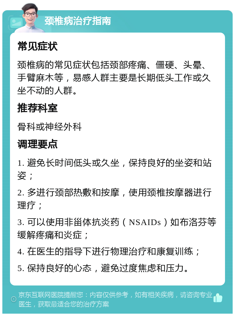 颈椎病治疗指南 常见症状 颈椎病的常见症状包括颈部疼痛、僵硬、头晕、手臂麻木等，易感人群主要是长期低头工作或久坐不动的人群。 推荐科室 骨科或神经外科 调理要点 1. 避免长时间低头或久坐，保持良好的坐姿和站姿； 2. 多进行颈部热敷和按摩，使用颈椎按摩器进行理疗； 3. 可以使用非甾体抗炎药（NSAIDs）如布洛芬等缓解疼痛和炎症； 4. 在医生的指导下进行物理治疗和康复训练； 5. 保持良好的心态，避免过度焦虑和压力。