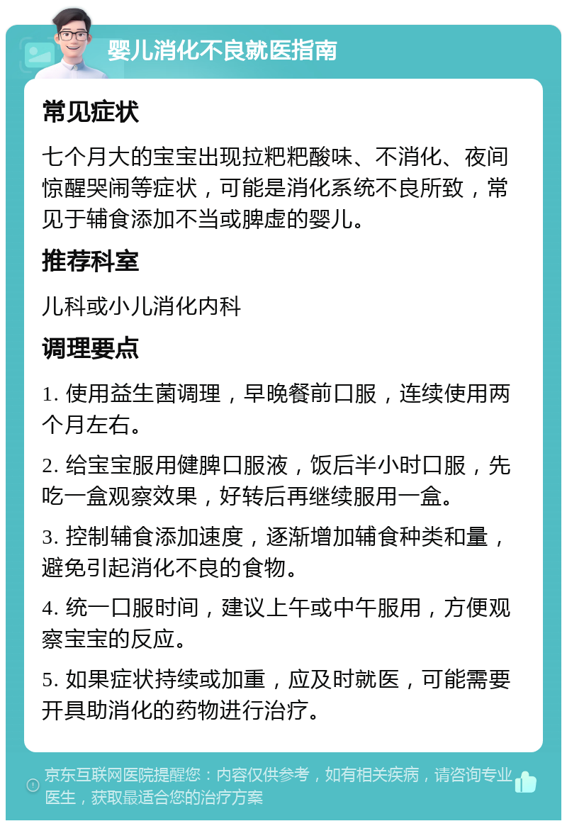 婴儿消化不良就医指南 常见症状 七个月大的宝宝出现拉粑粑酸味、不消化、夜间惊醒哭闹等症状，可能是消化系统不良所致，常见于辅食添加不当或脾虚的婴儿。 推荐科室 儿科或小儿消化内科 调理要点 1. 使用益生菌调理，早晚餐前口服，连续使用两个月左右。 2. 给宝宝服用健脾口服液，饭后半小时口服，先吃一盒观察效果，好转后再继续服用一盒。 3. 控制辅食添加速度，逐渐增加辅食种类和量，避免引起消化不良的食物。 4. 统一口服时间，建议上午或中午服用，方便观察宝宝的反应。 5. 如果症状持续或加重，应及时就医，可能需要开具助消化的药物进行治疗。