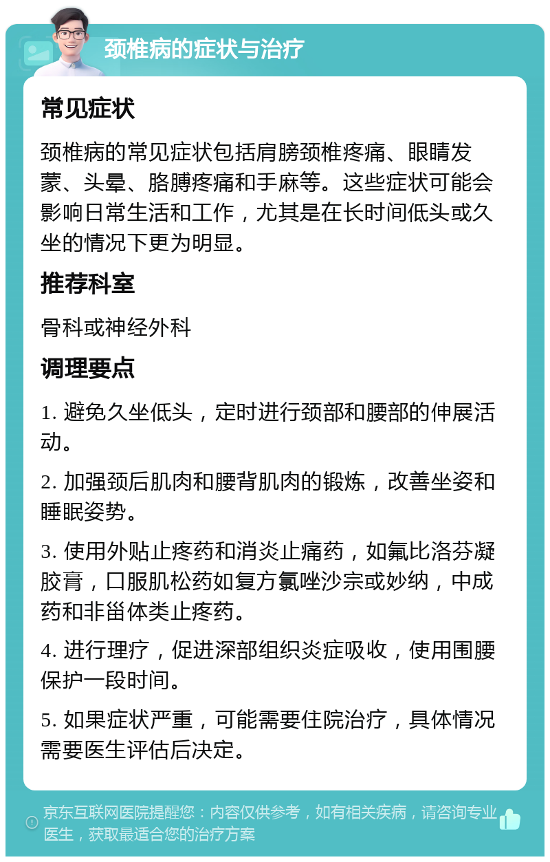 颈椎病的症状与治疗 常见症状 颈椎病的常见症状包括肩膀颈椎疼痛、眼睛发蒙、头晕、胳膊疼痛和手麻等。这些症状可能会影响日常生活和工作，尤其是在长时间低头或久坐的情况下更为明显。 推荐科室 骨科或神经外科 调理要点 1. 避免久坐低头，定时进行颈部和腰部的伸展活动。 2. 加强颈后肌肉和腰背肌肉的锻炼，改善坐姿和睡眠姿势。 3. 使用外贴止疼药和消炎止痛药，如氟比洛芬凝胶膏，口服肌松药如复方氯唑沙宗或妙纳，中成药和非甾体类止疼药。 4. 进行理疗，促进深部组织炎症吸收，使用围腰保护一段时间。 5. 如果症状严重，可能需要住院治疗，具体情况需要医生评估后决定。