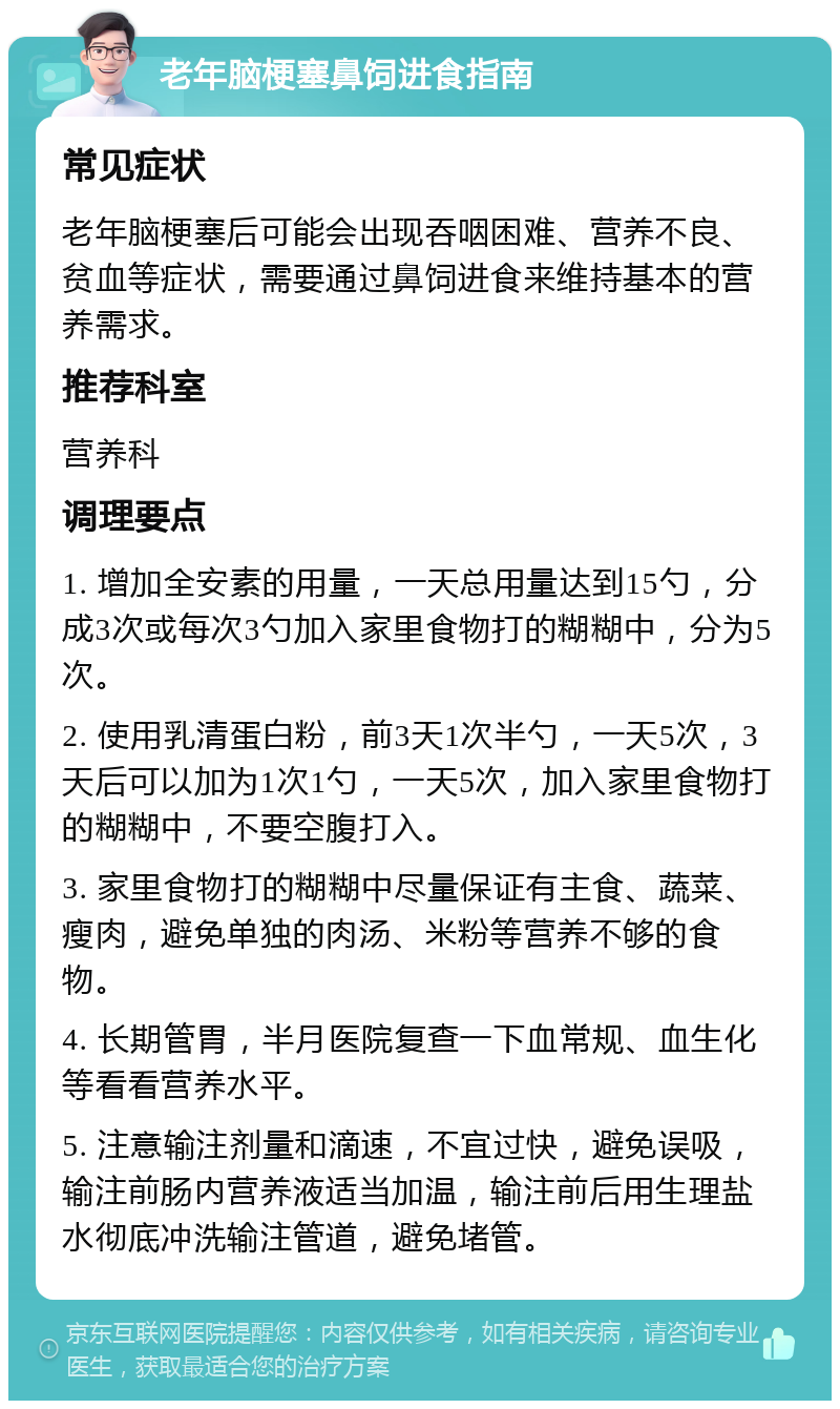 老年脑梗塞鼻饲进食指南 常见症状 老年脑梗塞后可能会出现吞咽困难、营养不良、贫血等症状，需要通过鼻饲进食来维持基本的营养需求。 推荐科室 营养科 调理要点 1. 增加全安素的用量，一天总用量达到15勺，分成3次或每次3勺加入家里食物打的糊糊中，分为5次。 2. 使用乳清蛋白粉，前3天1次半勺，一天5次，3天后可以加为1次1勺，一天5次，加入家里食物打的糊糊中，不要空腹打入。 3. 家里食物打的糊糊中尽量保证有主食、蔬菜、瘦肉，避免单独的肉汤、米粉等营养不够的食物。 4. 长期管胃，半月医院复查一下血常规、血生化等看看营养水平。 5. 注意输注剂量和滴速，不宜过快，避免误吸，输注前肠内营养液适当加温，输注前后用生理盐水彻底冲洗输注管道，避免堵管。