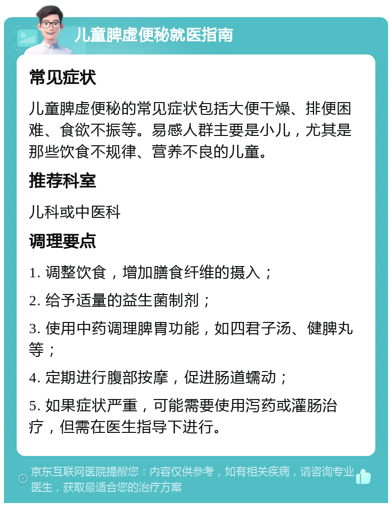 儿童脾虚便秘就医指南 常见症状 儿童脾虚便秘的常见症状包括大便干燥、排便困难、食欲不振等。易感人群主要是小儿，尤其是那些饮食不规律、营养不良的儿童。 推荐科室 儿科或中医科 调理要点 1. 调整饮食，增加膳食纤维的摄入； 2. 给予适量的益生菌制剂； 3. 使用中药调理脾胃功能，如四君子汤、健脾丸等； 4. 定期进行腹部按摩，促进肠道蠕动； 5. 如果症状严重，可能需要使用泻药或灌肠治疗，但需在医生指导下进行。