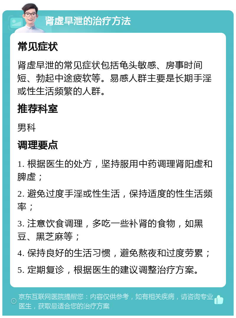 肾虚早泄的治疗方法 常见症状 肾虚早泄的常见症状包括龟头敏感、房事时间短、勃起中途疲软等。易感人群主要是长期手淫或性生活频繁的人群。 推荐科室 男科 调理要点 1. 根据医生的处方，坚持服用中药调理肾阳虚和脾虚； 2. 避免过度手淫或性生活，保持适度的性生活频率； 3. 注意饮食调理，多吃一些补肾的食物，如黑豆、黑芝麻等； 4. 保持良好的生活习惯，避免熬夜和过度劳累； 5. 定期复诊，根据医生的建议调整治疗方案。