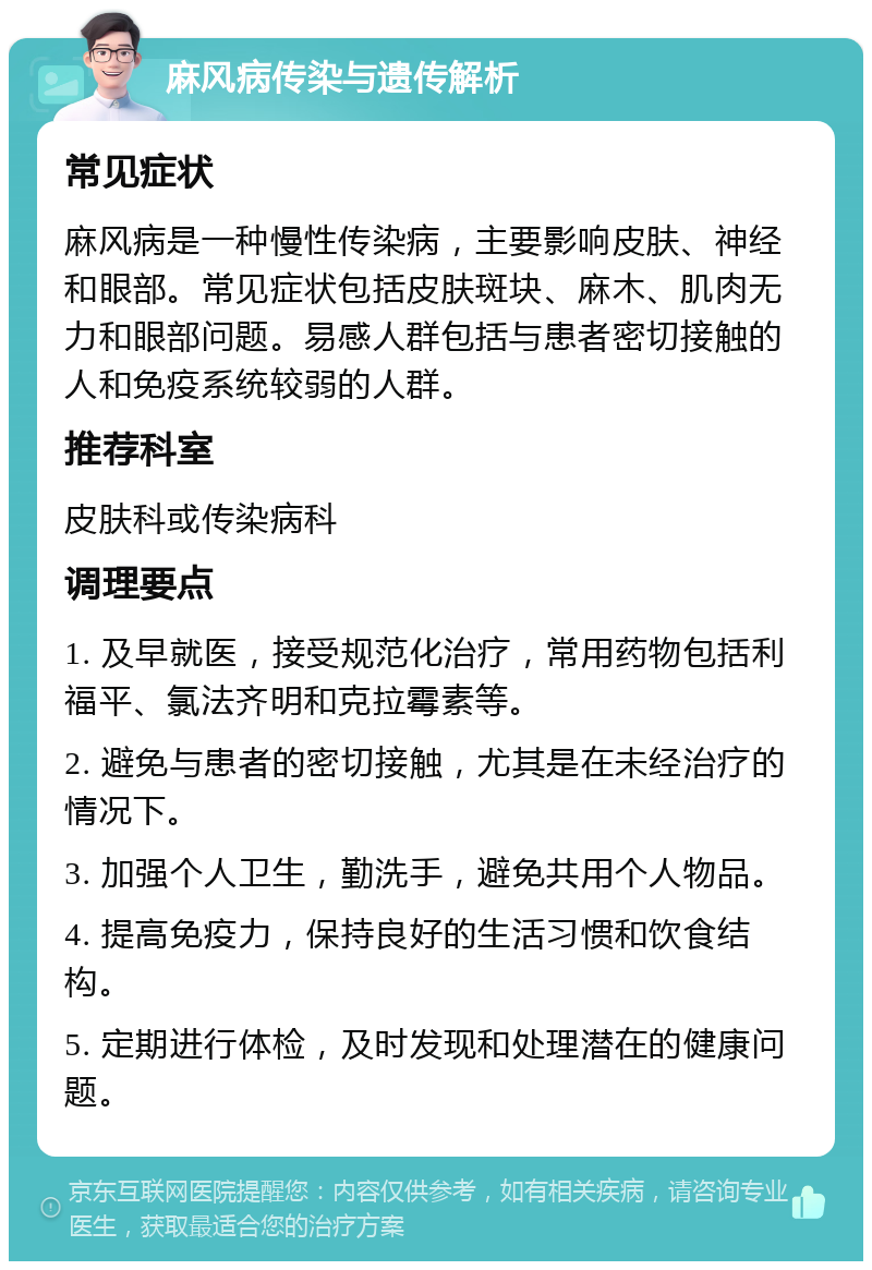 麻风病传染与遗传解析 常见症状 麻风病是一种慢性传染病，主要影响皮肤、神经和眼部。常见症状包括皮肤斑块、麻木、肌肉无力和眼部问题。易感人群包括与患者密切接触的人和免疫系统较弱的人群。 推荐科室 皮肤科或传染病科 调理要点 1. 及早就医，接受规范化治疗，常用药物包括利福平、氯法齐明和克拉霉素等。 2. 避免与患者的密切接触，尤其是在未经治疗的情况下。 3. 加强个人卫生，勤洗手，避免共用个人物品。 4. 提高免疫力，保持良好的生活习惯和饮食结构。 5. 定期进行体检，及时发现和处理潜在的健康问题。