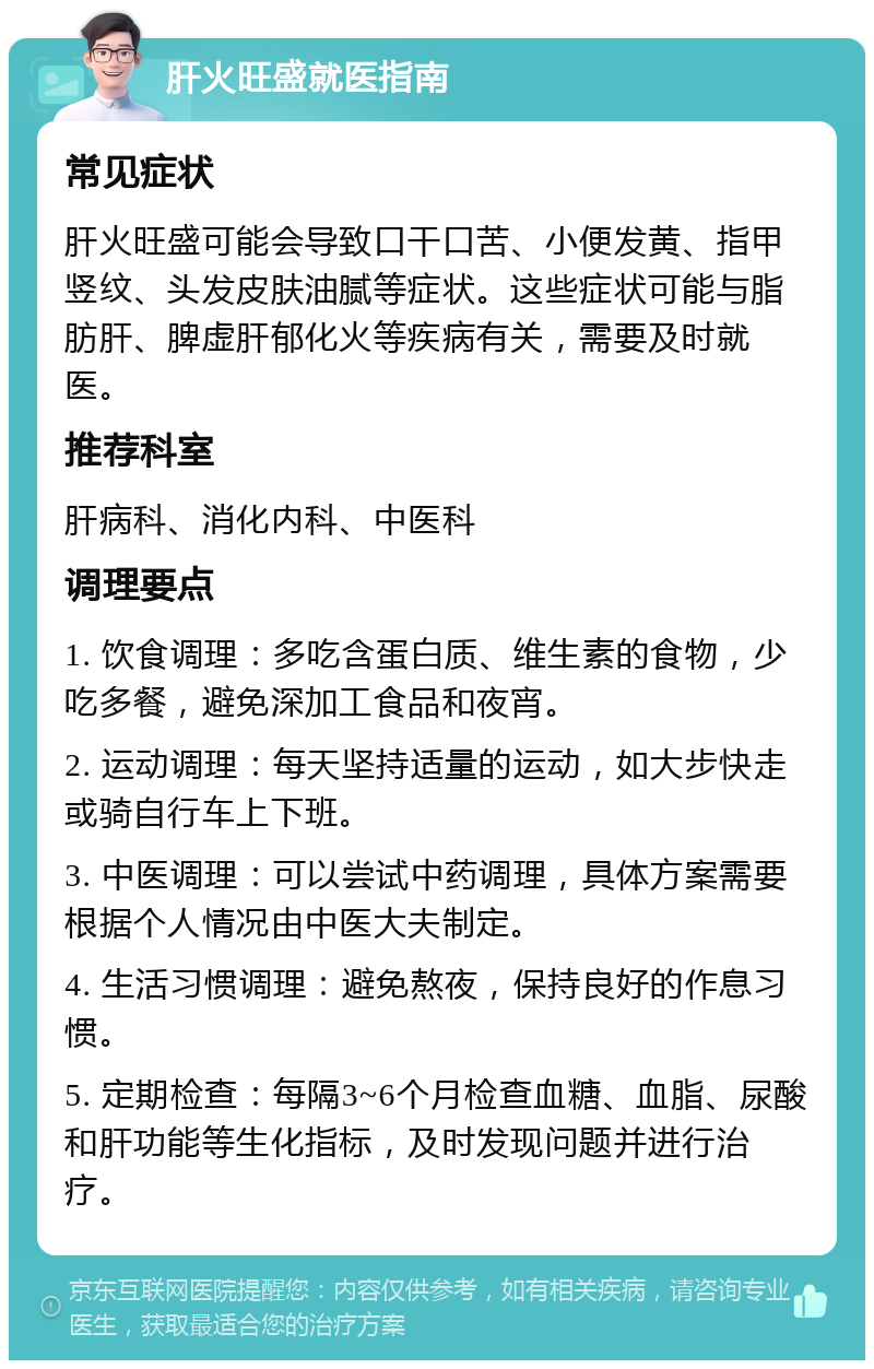 肝火旺盛就医指南 常见症状 肝火旺盛可能会导致口干口苦、小便发黄、指甲竖纹、头发皮肤油腻等症状。这些症状可能与脂肪肝、脾虚肝郁化火等疾病有关，需要及时就医。 推荐科室 肝病科、消化内科、中医科 调理要点 1. 饮食调理：多吃含蛋白质、维生素的食物，少吃多餐，避免深加工食品和夜宵。 2. 运动调理：每天坚持适量的运动，如大步快走或骑自行车上下班。 3. 中医调理：可以尝试中药调理，具体方案需要根据个人情况由中医大夫制定。 4. 生活习惯调理：避免熬夜，保持良好的作息习惯。 5. 定期检查：每隔3~6个月检查血糖、血脂、尿酸和肝功能等生化指标，及时发现问题并进行治疗。