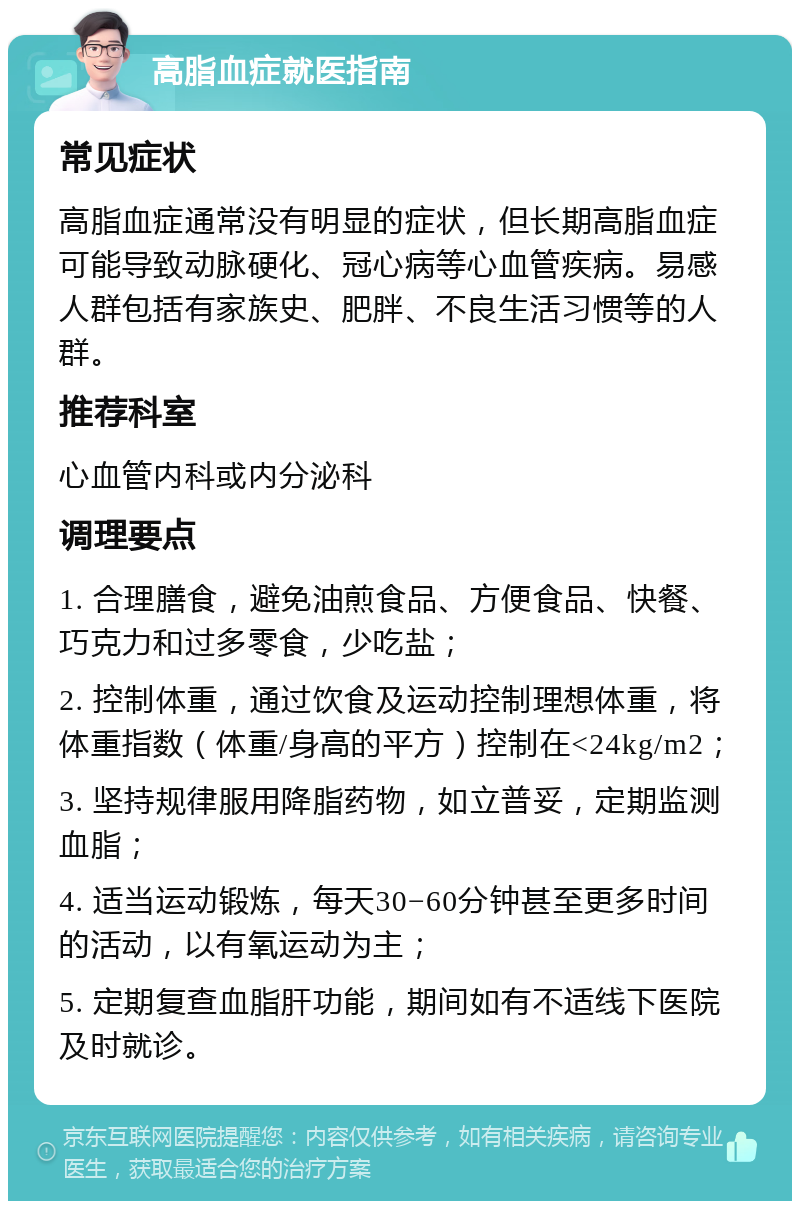 高脂血症就医指南 常见症状 高脂血症通常没有明显的症状，但长期高脂血症可能导致动脉硬化、冠心病等心血管疾病。易感人群包括有家族史、肥胖、不良生活习惯等的人群。 推荐科室 心血管内科或内分泌科 调理要点 1. 合理膳食，避免油煎食品、方便食品、快餐、巧克力和过多零食，少吃盐； 2. 控制体重，通过饮食及运动控制理想体重，将体重指数（体重/身高的平方）控制在<24kg/m2； 3. 坚持规律服用降脂药物，如立普妥，定期监测血脂； 4. 适当运动锻炼，每天30−60分钟甚至更多时间的活动，以有氧运动为主； 5. 定期复查血脂肝功能，期间如有不适线下医院及时就诊。